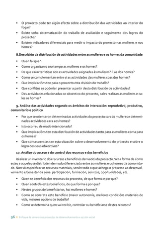 96 ı Enfoque de xénero nos proxectos de desenvolvemento e acción social
•	 O proxecto pode ter algún efecto sobre a distribución das actividades ao interior do
fogar?
•	 Existe unha sistematización do traballo de avaliación e seguimento dos logros do
proxecto?
•	 Existen indicadores diferenciais para medir o impacto do proxecto nas mulleres e nos
homes?
8.Descrición da distribución de actividades entre as mulleres e os homes da comunidade
•	 Quen fai que?
•	 Como organizan o seu tempo as mulleres e os homes?
•	 De que características son as actividades asignadas ás mulleres? E as dos homes?
•	 Como se complementan entre si as actividades das mulleres coas dos homes?
•	 Que implicacións ten para o proxecto esta división do traballo?
•	 Que conflitos se poderían presentar a partir desta distribución de actividades?
•	 Das actividades relacionadas co obxectivo do proxecto, cales realizan as mulleres e ca-
les os homes?
9. Análise das actividades segundo os ámbitos de interacción: reprodutivo, produtivo,
comunitario e político
•	 Por que se orientaron determinadas actividades do proxecto cara ás mulleres e determi-
nadas actividades cara aos homes?
•	 Isto ocorreu de modo intencionado?
•	 Que implicacións ten esta distribución de actividades tanto para as mulleres coma para
os homes?
•	 Que consecuencias ten esta situación sobre o desenvolvemento do proxecto e sobre o
logro dos seus obxectivos?
10. Análise do acceso e do control dos recursos e dos beneficios
Realizar un inventario dos recursos e beneficios derivados do proxecto.Ver a forma de como
estes e aqueles se distribúen de modo diferenciado entre as mulleres e os homes da comunida-
de. Non só especificar os recursos materiais, senón todo o que achega o proxecto ao desenvol-
vemento e benestar da zona: participación, formación, servizos, oportunidades, etc.
•	 Quen se beneficia dos recursos do proxecto, de que forma e por que?
•	 Quen controla estes beneficios, de que forma e por que?
•	 Nestes grupos de beneficiarios, hai mulleres e homes?
•	 Como se concreta este beneficio (maior autonomía, mellores condicións materiais de
vida, maiores opcións de traballo?
•	 Como se determina quen vai recibir, controlar ou beneficiarse destes recursos?
 