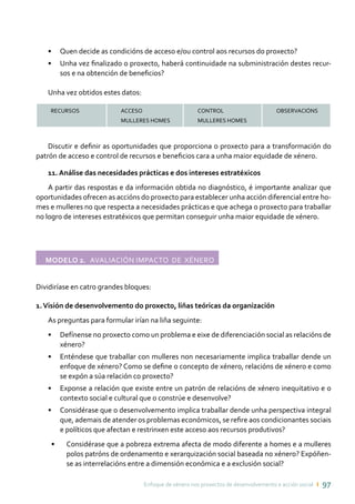 Enfoque de xénero nos proxectos de desenvolvemento e acción social ı 97
•	 Quen decide as condicións de acceso e/ou control aos recursos do proxecto?
•	 Unha vez finalizado o proxecto, haberá continuidade na subministración destes recur-
sos e na obtención de beneficios?
Unha vez obtidos estes datos:
RECURSOS ACCESO
MULLERES HOMES
CONTROL
MULLERES HOMES
OBSERVACIÓNS
Discutir e definir as oportunidades que proporciona o proxecto para a transformación do
patrón de acceso e control de recursos e beneficios cara a unha maior equidade de xénero.
11. Análise das necesidades prácticas e dos intereses estratéxicos
A partir das respostas e da información obtida no diagnóstico, é importante analizar que
oportunidades ofrecen as accións do proxecto para establecer unha acción diferencial entre ho-
mes e mulleres no que respecta a necesidades prácticas e que achega o proxecto para traballar
no logro de intereses estratéxicos que permitan conseguir unha maior equidade de xénero.
Modelo 2. Avaliación impacto de xénero	
Dividiríase en catro grandes bloques:
1.Visión de desenvolvemento do proxecto, liñas teóricas da organización
As preguntas para formular irían na liña seguinte:
•	 Defínense no proxecto como un problema e eixe de diferenciación social as relacións de
xénero?
•	 Enténdese que traballar con mulleres non necesariamente implica traballar dende un
enfoque de xénero? Como se define o concepto de xénero, relacións de xénero e como
se expón a súa relación co proxecto?
•	 Exponse a relación que existe entre un patrón de relacións de xénero inequitativo e o
contexto social e cultural que o constrúe e desenvolve?
•	 Considérase que o desenvolvemento implica traballar dende unha perspectiva integral
que, ademais de atender os problemas económicos, se refire aos condicionantes sociais
e políticos que afectan e restrinxen este acceso aos recursos produtivos?
•	 Considérase que a pobreza extrema afecta de modo diferente a homes e a mulleres
polos patróns de ordenamento e xerarquización social baseada no xénero? Expóñen-
se as interrelacións entre a dimensión económica e a exclusión social?
 