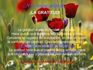 La gratitud revela la bondad en la vida.
Hace que lo que tenemos sea suficiente, y más.
Convierte la negativa en aceptación, el caos en orden,
la confusión en claridad. Convierte una comida en un
festín, una casa en un hogar.
La gratitud hace que el pasado tenga sentido, hace
que hoy haya paz y prepara un plan para el mañana.
¡COMPARTE CON OTROS ESTE MENSAJE!
…Y la mejor actitud…
¡LA GRATITUD!
¡El futuro es tan brillante
como las promesas de Dios!
 