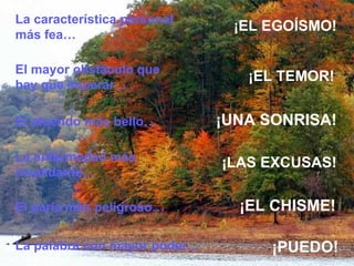 El mayor obstáculo que hay que superar… La enfermedad más invalidante… El paria más peligroso… ¡EL TEMOR ! ¡LAS  EXCUSAS! ¡EL CHISME ! La palabra con mayor poder… ¡PUEDO ! La característica personal más fea… ¡EL EGOÍSMO ! El atuendo más bello… ¡UNA SONRISA ! 