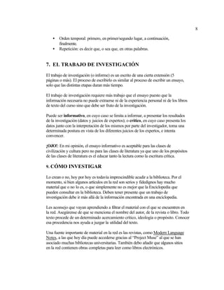 8
• Orden temporal: primero, en primer/segundo lugar, a continuación,
finalmente.
• Repetición: es decir que, o sea que, en otras palabras.
7. EL TRABAJO DE INVESTIGACIÓN
El trabajo de investigación (o informe) es un escrito de una cierta extensión (5
páginas o más). El proceso de escribirlo es similar al proceso de escribir un ensayo,
solo que las distintas etapas duran más tiempo.
El trabajo de investigación requiere más trabajo que el ensayo puesto que la
información necesaria no puede extraerse ni de la experiencia personal ni de los libros
de texto del curso sino que debe ser fruto de la investigación.
Puede ser informativo, en cuyo caso se limita a informar, a presentar los resultados
de la investigación (datos y juicios de expertos); o crítico, en cuyo caso presenta los
datos junto con la interpretación de los mismos por parte del investigador, toma una
determinada postura en vista de los diferentes juicios de los expertos, e intenta
convencer.
¡OJO!: En mi opinión, el ensayo informativo es aceptable para las clases de
civilización y cultura pero no para las clases de literatura ya que uno de los propósitos
de las clases de literatura es el educar tanto la lectura como la escritura crítica.
9. CÓMO INVESTIGAR
Lo crean o no, hoy por hoy es todavía imprescindible acudir a la biblioteca. Por el
momento, si bien algunos artículos en la red son serios y fidedignos hay mucho
material que o no lo es, o que simplemente no es mejor que la Enciclopedia que
pueden consultar en la biblioteca. Deben tener presente que un trabajo de
investigación debe ir más allá de la información encontrada en una enciclopedia.
Les aconsejo que vayan aprendiendo a filtrar el material con el que se encuentren en
la red. Asegúrense de que se menciona el nombre del autor, de la revista o libro. Todo
texto procede de un determinado acercamiento crítico, ideología o propósito. Conocer
esa procedencia nos ayuda a juzgar la utilidad del texto.
Una fuente importante de material en la red es las revistas, como Modern Language
Notes, a las que hoy día puede accederse gracias al “Project Muse” al que se han
asociado muchas bibliotecas universitarias. También debo añadir que algunos sitios
en la red contienen obras completas para leer como libros electrónicos.
 