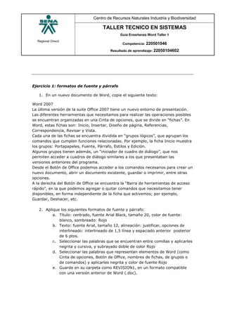 Regional Chocó
Centro de Recursos Naturales Industria y Biodiversidad
TALLER TECNICO EN SISTEMAS
Guía Enseñanza Word Taller 1
Competencia: 220501046
Resultado de aprendizaje: 22050104602
Ejercicio 1: formatos de fuente y párrafo
1. En un nuevo documento de Word, copie el siguiente texto:
Word 2007
La última versión de la suite Office 2007 tiene un nuevo entorno de presentación.
Las diferentes herramientas que necesitamos para realizar las operaciones posibles
se encuentran organizadas en una Cinta de opciones, que se divide en “fichas”. En
Word, estas fichas son: Inicio, Insertar, Diseño de página, Referencias,
Correspondencia, Revisar y Vista.
Cada una de las fichas se encuentra dividida en “grupos lógicos”, que agrupan los
comandos que cumplen funciones relacionadas. Por ejemplo, la ficha Inicio muestra
los grupos: Portapapeles, Fuente, Párrafo, Estilos y Edición.
Algunos grupos tienen además, un “iniciador de cuadro de diálogo”, que nos
permiten acceder a cuadros de diálogo similares a los que presentaban las
versiones anteriores del programa.
Desde el Botón de Office podemos acceder a los comandos necesarios para crear un
nuevo documento, abrir un documento existente, guardar o imprimir, entre otras
opciones.
A la derecha del Botón de Office se encuentra la “Barra de herramientas de acceso
rápido”, en la que podemos agregar o quitar comandos que necesitamos tener
disponibles, en forma independiente de la ficha que activemos; por ejemplo,
Guardar, Deshacer, etc.
2. Aplique los siguientes formatos de fuente y párrafo:
a. Título: centrado, fuente Arial Black, tamaño 20, color de fuente:
blanco, sombreado: Rojo
b. Texto: fuente Arial, tamaño 12, alineación: justificar, opciones de
interlineado: interlineado de 1,5 línea y espaciado anterior posterior
de 6 ptos.
c. Seleccionar las palabras que se encuentran entre comillas y aplicarles
negrita y cursiva, y subrayado doble de color Rojo
d. Seleccionar las palabras que representan elementos de Word (como
Cinta de opciones, Botón de Office, nombres de fichas, de grupos o
de comandos) y aplicarles negrita y color de fuente Rojo
e. Guarde en su carpeta como REVISION1, en un formato compatible
con una versión anterior de Word (.doc).
 