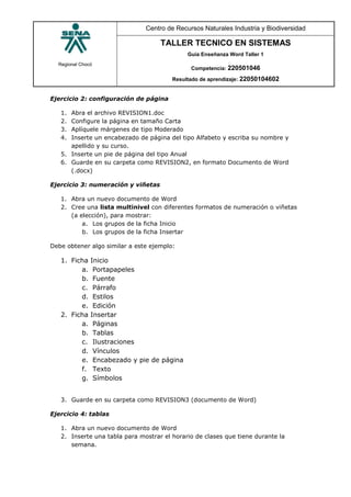 Regional Chocó
Centro de Recursos Naturales Industria y Biodiversidad
TALLER TECNICO EN SISTEMAS
Guía Enseñanza Word Taller 1
Competencia: 220501046
Resultado de aprendizaje: 22050104602
Ejercicio 2: configuración de página
1. Abra el archivo REVISION1.doc
2. Configure la página en tamaño Carta
3. Aplíquele márgenes de tipo Moderado
4. Inserte un encabezado de página del tipo Alfabeto y escriba su nombre y
apellido y su curso.
5. Inserte un pie de página del tipo Anual
6. Guarde en su carpeta como REVISION2, en formato Documento de Word
(.docx)
Ejercicio 3: numeración y viñetas
1. Abra un nuevo documento de Word
2. Cree una lista multinivel con diferentes formatos de numeración o viñetas
(a elección), para mostrar:
a. Los grupos de la ficha Inicio
b. Los grupos de la ficha Insertar
Debe obtener algo similar a este ejemplo:
3. Guarde en su carpeta como REVISION3 (documento de Word)
Ejercicio 4: tablas
1. Abra un nuevo documento de Word
2. Inserte una tabla para mostrar el horario de clases que tiene durante la
semana.
1. Ficha Inicio
a. Portapapeles
b. Fuente
c. Párrafo
d. Estilos
e. Edición
2. Ficha Insertar
a. Páginas
b. Tablas
c. Ilustraciones
d. Vínculos
e. Encabezado y pie de página
f. Texto
g. Símbolos
 