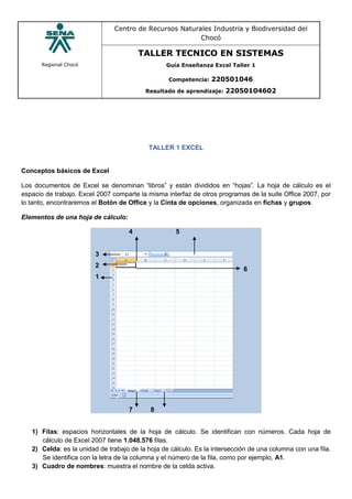 Regional Chocó
Centro de Recursos Naturales Industria y Biodiversidad del
Chocó
TALLER TECNICO EN SISTEMAS
Guía Enseñanza Excel Taller 1
Competencia: 220501046
Resultado de aprendizaje: 22050104602
TALLER 1 EXCEL
Conceptos básicos de Excel
Los documentos de Excel se denominan “libros” y están divididos en “hojas”. La hoja de cálculo es el
espacio de trabajo. Excel 2007 comparte la misma interfaz de otros programas de la suite Office 2007, por
lo tanto, encontraremos el Botón de Office y la Cinta de opciones, organizada en fichas y grupos.
Elementos de una hoja de cálculo:
4 5
3
2
1
6
7 8
1) Filas: espacios horizontales de la hoja de cálculo. Se identifican con números. Cada hoja de
cálculo de Excel 2007 tiene 1.048.576 filas.
2) Celda: es la unidad de trabajo de la hoja de cálculo. Es la intersección de una columna con una fila.
Se identifica con la letra de la columna y el número de la fila, como por ejemplo, A1.
3) Cuadro de nombres: muestra el nombre de la celda activa.
 