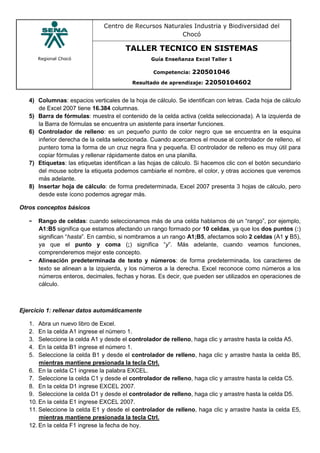 Regional Chocó
Centro de Recursos Naturales Industria y Biodiversidad del
Chocó
TALLER TECNICO EN SISTEMAS
Guía Enseñanza Excel Taller 1
Competencia: 220501046
Resultado de aprendizaje: 22050104602
4) Columnas: espacios verticales de la hoja de cálculo. Se identifican con letras. Cada hoja de cálculo
de Excel 2007 tiene 16.384 columnas.
5) Barra de fórmulas: muestra el contenido de la celda activa (celda seleccionada). A la izquierda de
la Barra de fórmulas se encuentra un asistente para insertar funciones.
6) Controlador de relleno: es un pequeño punto de color negro que se encuentra en la esquina
inferior derecha de la celda seleccionada. Cuando acercamos el mouse al controlador de relleno, el
puntero toma la forma de un cruz negra fina y pequeña. El controlador de relleno es muy útil para
copiar fórmulas y rellenar rápidamente datos en una planilla.
7) Etiquetas: las etiquetas identifican a las hojas de cálculo. Si hacemos clic con el botón secundario
del mouse sobre la etiqueta podemos cambiarle el nombre, el color, y otras acciones que veremos
más adelante.
8) Insertar hoja de cálculo: de forma predeterminada, Excel 2007 presenta 3 hojas de cálculo, pero
desde este ícono podemos agregar más.
Otros conceptos básicos
- Rango de celdas: cuando seleccionamos más de una celda hablamos de un “rango”, por ejemplo,
A1:B5 significa que estamos afectando un rango formado por 10 celdas, ya que los dos puntos (:)
significan “hasta”. En cambio, si nombramos a un rango A1;B5, afectamos solo 2 celdas (A1 y B5),
ya que el punto y coma (;) significa “y”. Más adelante, cuando veamos funciones,
comprenderemos mejor este concepto.
- Alineación predeterminada de texto y números: de forma predeterminada, los caracteres de
texto se alinean a la izquierda, y los números a la derecha. Excel reconoce como números a los
números enteros, decimales, fechas y horas. Es decir, que pueden ser utilizados en operaciones de
cálculo.
Ejercicio 1: rellenar datos automáticamente
1. Abra un nuevo libro de Excel.
2. En la celda A1 ingrese el número 1.
3. Seleccione la celda A1 y desde el controlador de relleno, haga clic y arrastre hasta la celda A5.
4. En la celda B1 ingrese el número 1.
5. Seleccione la celda B1 y desde el controlador de relleno, haga clic y arrastre hasta la celda B5,
mientras mantiene presionada la tecla Ctrl.
6. En la celda C1 ingrese la palabra EXCEL.
7. Seleccione la celda C1 y desde el controlador de relleno, haga clic y arrastre hasta la celda C5.
8. En la celda D1 ingrese EXCEL 2007.
9. Seleccione la celda D1 y desde el controlador de relleno, haga clic y arrastre hasta la celda D5.
10. En la celda E1 ingrese EXCEL 2007.
11. Seleccione la celda E1 y desde el controlador de relleno, haga clic y arrastre hasta la celda E5,
mientras mantiene presionada la tecla Ctrl.
12. En la celda F1 ingrese la fecha de hoy.
 