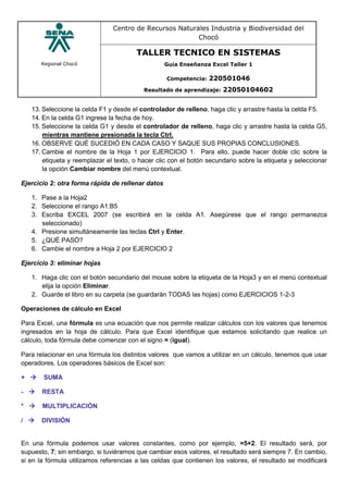 Regional Chocó
Centro de Recursos Naturales Industria y Biodiversidad del
Chocó
TALLER TECNICO EN SISTEMAS
Guía Enseñanza Excel Taller 1
Competencia: 220501046
Resultado de aprendizaje: 22050104602
13. Seleccione la celda F1 y desde el controlador de relleno, haga clic y arrastre hasta la celda F5.
14. En la celda G1 ingrese la fecha de hoy.
15. Seleccione la celda G1 y desde el controlador de relleno, haga clic y arrastre hasta la celda G5,
mientras mantiene presionada la tecla Ctrl.
16. OBSERVE QUÉ SUCEDIÓ EN CADA CASO Y SAQUE SUS PROPIAS CONCLUSIONES.
17. Cambie el nombre de la Hoja 1 por EJERCICIO 1. Para ello, puede hacer doble clic sobre la
etiqueta y reemplazar el texto, o hacer clic con el botón secundario sobre la etiqueta y seleccionar
la opción Cambiar nombre del menú contextual.
Ejercicio 2: otra forma rápida de rellenar datos
1. Pase a la Hoja2
2. Seleccione el rango A1:B5
3. Escriba EXCEL 2007 (se escribirá en la celda A1. Asegúrese que el rango permanezca
seleccionado)
4. Presione simultáneamente las teclas Ctrl y Enter.
5. ¿QUÉ PASÓ?
6. Cambie el nombre a Hoja 2 por EJERCICIO 2
Ejercicio 3: eliminar hojas
1. Haga clic con el botón secundario del mouse sobre la etiqueta de la Hoja3 y en el menú contextual
elija la opción Eliminar.
2. Guarde el libro en su carpeta (se guardarán TODAS las hojas) como EJERCICIOS 1-2-3
Operaciones de cálculo en Excel
Para Excel, una fórmula es una ecuación que nos permite realizar cálculos con los valores que tenemos
ingresados en la hoja de cálculo. Para que Excel identifique que estamos solicitando que realice un
cálculo, toda fórmula debe comenzar con el signo = (igual).
Para relacionar en una fórmula los distintos valores que vamos a utilizar en un cálculo, tenemos que usar
operadores. Los operadores básicos de Excel son:
+  SUMA
-  RESTA
*  MULTIPLICACIÓN
/  DIVISIÓN
En una fórmula podemos usar valores constantes, como por ejemplo, =5+2. El resultado será, por
supuesto, 7; sin embargo, si tuviéramos que cambiar esos valores, el resultado será siempre 7. En cambio,
si en la fórmula utilizamos referencias a las celdas que contienen los valores, el resultado se modificará
 
