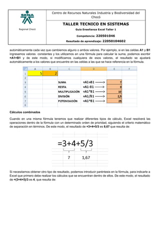 Regional Chocó
Centro de Recursos Naturales Industria y Biodiversidad del
Chocó
TALLER TECNICO EN SISTEMAS
Guía Enseñanza Excel Taller 1
Competencia: 220501046
Resultado de aprendizaje: 22050104602
automáticamente cada vez que cambiemos alguno o ambos valores. Por ejemplo, si en las celdas A1 y B1
ingresamos valores constantes y los utilizamos en una fórmula para calcular la suma, podemos escribir
=A1+B1 y de este modo, si modificamos cualquiera de esos valores, el resultado se ajustará
automáticamente a los valores que encuentre en las celdas a las que se hace referencia en la fórmula.
Cálculos combinados
Cuando en una misma fórmula tenemos que realizar diferentes tipos de cálculo, Excel resolverá las
operaciones dentro de la fórmula con un determinado orden de prioridad, siguiendo el criterio matemático
de separación en términos. De este modo, el resultado de =3+4+5/3 es 8,67 que resulta de:
Si necesitamos obtener otro tipo de resultado, podemos introducir paréntesis en la fórmula, para indicarle a
Excel que primero debe realizar los cálculos que se encuentran dentro de ellos. De este modo, el resultado
de =(3+4+5)/3 es 4, que resulta de:
 