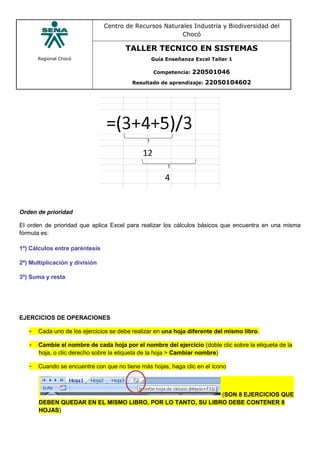 Regional Chocó
Centro de Recursos Naturales Industria y Biodiversidad del
Chocó
TALLER TECNICO EN SISTEMAS
Guía Enseñanza Excel Taller 1
Competencia: 220501046
Resultado de aprendizaje: 22050104602
Orden de prioridad
El orden de prioridad que aplica Excel para realizar los cálculos básicos que encuentra en una misma
fórmula es:
1º) Cálculos entre paréntesis
2º) Multiplicación y división
3º) Suma y resta
EJERCICIOS DE OPERACIONES
- Cada uno de los ejercicios se debe realizar en una hoja diferente del mismo libro.
- Cambie el nombre de cada hoja por el nombre del ejercicio (doble clic sobre la etiqueta de la
hoja, o clic derecho sobre la etiqueta de la hoja > Cambiar nombre)
- Cuando se encuentre con que no tiene más hojas, haga clic en el ícono
(SON 8 EJERCICIOS QUE
DEBEN QUEDAR EN EL MISMO LIBRO. POR LO TANTO, SU LIBRO DEBE CONTENER 8
HOJAS)
 