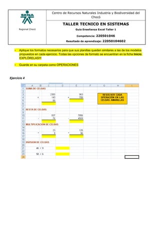 Regional Chocó
Centro de Recursos Naturales Industria y Biodiversidad del
Chocó
TALLER TECNICO EN SISTEMAS
Guía Enseñanza Excel Taller 1
Competencia: 220501046
Resultado de aprendizaje: 22050104602
- Aplique los formatos necesarios para que sus planillas queden similares a las de los modelos
propuestos en cada ejercicio. Todas las opciones de formato se encuentran en la ficha Inicio.
EXPLÓRELAS!!!
- Guarde en su carpeta como OPERACIONES
Ejercicio 4
 