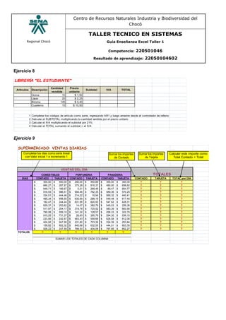 Regional Chocó
Centro de Recursos Naturales Industria y Biodiversidad del
Chocó
TALLER TECNICO EN SISTEMAS
Guía Enseñanza Excel Taller 1
Competencia: 220501046
Resultado de aprendizaje: 22050104602
Ejercicio 8
LIBRERÍA "EL ESTUDIANTE"
Artículos Descripción
Cantidad
vendida
Precio
unitario
Subtotal IVA TOTAL
Goma 10 $ 1,50
Lápiz 20 $ 2,25
Birome 145 $ 3,40
Cuaderno 15 $ 10,50
1 Completar los códigos de artículo como serie, ingresando AR1 y luego arrastre desde el controlador de relleno
2 Calcular el SUBTOTAL multiplicando la cantidad vendida por el precio unitario
3 Calcular el IVA multiplicando el subtotal por 21%
4 Calcular el TOTAL sumando el subtotal + el IVA
Ejercicio 9
SUPERMERCADO: VENTAS DIARIAS
VENTAS DEL DIA
COMESTIBLES PERFUMERIA TOTALES
DIAS CONTADO TARJETA CONTADO TARJETA CONTADO TARJETA CONTADO TARJETA TOTAL por DIA
300,00$ 500,00$ 250,00$ 450,89$ 355,00$ 300,00$ ? ? ?
846,27$ 287,97$ 375,28$ 816,37$ 480,00$ 656,62$ ? ? ?
648,71$ 189,67$ 0,51$ 268,49$ 89,47$ 854,77$ ? ? ?
918,93$ 996,41$ 994,46$ 782,35$ 589,36$ 570,25$ ? ? ?
334,51$ 444,46$ 214,22$ 16,94$ 569,32$ 440,41$ ? ? ?
485,34$ 698,55$ 635,69$ 288,19$ 549,48$ 617,45$ ? ? ?
182,47$ 244,44$ 831,95$ 820,93$ 547,62$ 428,31$ ? ? ?
629,37$ 253,62$ 14,07$ 382,79$ 545,03$ 226,36$ ? ? ?
517,97$ 204,17$ 319,78$ 725,52$ 583,39$ 683,90$ ? ? ?
790,08$ 559,10$ 141,32$ 128,57$ 258,33$ 322,75$ ? ? ?
910,25$ 731,37$ 28,63$ 350,79$ 294,30$ 539,15$ ? ? ?
233,99$ 242,97$ 463,43$ 559,66$ 626,58$ 812,06$ ? ? ?
404,92$ 947,56$ 231,80$ 723,36$ 334,39$ 253,84$ ? ? ?
159,82$ 852,32$ 845,68$ 632,55$ 444,01$ 853,35$ ? ? ?
928,22$ 247,59$ 799,53$ 404,09$ 797,85$ 852,27$ ? ? ?
TOTALES ? ? ? ? ? ?
PANADERIA
SUMAR LOS TOTALES DE CADA COLUMNA
Calcular este importe como
Total Contado + Total
Sumar los importes
de Contado
Sumar los importes
de Tarjeta
Completar los días como serie lineal
con Valor inicial 1 e incremento 1
 