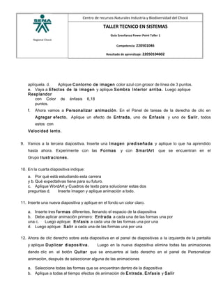 Regional Chocó
Centro de recursos Naturales Industria y Biodiversidad del Chocó
TALLER TECNICO EN SISTEMAS
Guía Enseñanza Power Point Taller 1
Competencia: 220501046
Resultado de aprendizaje: 22050104602
aplíquela. d. Aplique Contorno de imagen color azul con grosor de línea de 3 puntos.
e. Vaya a Efectos de la imagen y aplique Sombra Interior arriba. Luego aplique
Resplandor
con Color de énfasis 6,18
puntos.
f. Ahora vamos a Personalizar animación. En el Panel de tareas de la derecha de clic en
Agregar efecto. Aplique un efecto de Entrada, uno de Énfasis y uno de Salir, todos
estos con
Velocidad lento.
9. Vamos a la tercera diapositiva. Inserte una Imagen prediseñada y aplique lo que ha aprendido
hasta ahora. Experimente con las Formas y con SmartArt que se encuentran en el
Grupo Ilustraciones.
10. En la cuarta diapositiva indique:
a. Por qué está estudiando esta carrera
y b. Qué expectativas tiene para su futuro.
c. Aplique WordArt y Cuadros de texto para solucionar estas dos
preguntas d. Inserte imagen y aplique animación a todo.
11. Inserte una nueva diapositiva y aplique en el fondo un color claro.
a. Inserte tres formas diferentes, llenando el espacio de la diapositiva
b. Debe aplicar animación primero: Entrada a cada una de las formas una por
una c. Luego aplique: Enfasis a cada una de las formas una por una
d. Luego aplique: Salir a cada una de las formas una por una
12. Ahora de clic derecho sobre esta diapositiva en el panel de diapositivas a la izquierda de la pantalla
y aplique Duplicar diapositiva. Luego en la nueva diapositiva elimine todas las animaciones
dando clic en el botón Quitar que se encuentra al lado derecho en el panel de Personalizar
animación, después de seleccionar alguna de las animaciones
a. Seleccione todas las formas que se encuentran dentro de la diapositiva
b. Aplique a todas al tiempo efectos de animación de Entrada, Enfasis y Salir
 