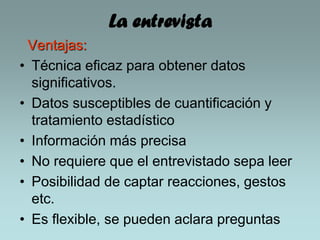 La entrevista
Ventajas:
• Técnica eficaz para obtener datos
significativos.
• Datos susceptibles de cuantificación y
tratamiento estadístico
• Información más precisa
• No requiere que el entrevistado sepa leer
• Posibilidad de captar reacciones, gestos
etc.
• Es flexible, se pueden aclara preguntas
 