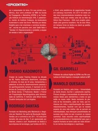 sor e pesquisador do tema. Em sua carreira aca- 
dêmica, atua como professor do MBA da Escola de Propaganda e Marketing (ESPM) e na Funda- 
ção Instituto de Administração (FIA). É palestran- 
te, mentor do Instituto Endeavor, da Aceleradora Aceleratech e autor dos livros “Movidos por Ideias: Insights para criar empresas e carreiras duradou-ras”, 
escrito em parceria com José Salibi Neto e “Vendas 3.0: Reposicionando o vendedor, a equipe de vendas e toda a organização”. 
YOSHIO KADOMOTO 
Criador do Leader Training Original na década de 80. Yoshio Kadomoto desenvolve, coordena e ministra, há mais de 20 anos, treinamentos e palestras na área do desenvolvimento pessoal e 
do aperfeiçoamento humano. É bacharel em Ci- 
ências da Computação pela Universidade Federal de Minas Gerais. É Praticioner, Master e Trainer em Programação Neurolinguística pela Universi- 
dade da Califórnia. É instrutor pela Nihon Kenko Zoushin Kenkyukai de Los Angeles. RODRIGO DANTAS 
Formado em Marketing pelo Mackenzie e Negó- 
cios por Stanford, fez parte da Revolução Digital. Vendeu um e-commerce em 2011. Foi executivo durante oito anos do Itaú. É um apaixonado por internet, cinema e surf. Atualmente se dedica à sua empresa de tecnologia, que fundou em 2013, a Vindi, uma plataforma de pagamentos focada em cobrança recorrente. Em 2014 foi eleito um dos treze empreendedores brasileiros mais ino-vadores, 
título que rendeu uma ida ao Vale do Silício (San Francisco - USA) num projeto subsi- 
diado pelo governo brasileiro. Pai de dois filhos, em tempos livres se dedica ao stand up paddle, 
filmes, seriados e à família. GIL GIARDELLI 
Professor de cultural digital na ESPM e na FIA e es-tudioso 
de Robô Sapiens e inovação radical no MIT. 
MANOLO QUESADA 
Formado em História, pela Unisa – Universidade de Santo Amaro. Escritor e palestrante espírita. Procura divulgar a necessidade de elevarmos os 
nossos ideais para atendermos a todos os que estão ao nosso redor. Neste momento do pla- 
neta se faz necessário, cada vez mais, que te- 
nhamos em vista a espiritualização dos nossos 
relacionamentos, fazendo com que os nossos anseios de uma vida melhor não se percam na individualidade, mas ofereçam possibilidades de sucesso para todos os que cruzarem os nossos 
caminhos. Esse encontro entre espiritualidade e empreendedorismo é fundamental para que a 
espécie humana se torne cada vez mais eficien- 
te em termos tecnológicos e espirituais. 
 