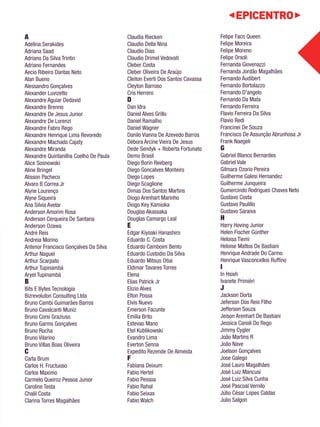 A 
Adelina Serakides 
Adriana Saad 
Adriano Da Silva Trintin 
Adriano Fernandes 
Aecio Ribeiro Dantas Neto 
Alan Bueno 
Alessandro Gonçalves 
Alexander Luvizetto 
Alexandre Aguiar Dedavid 
Alexandre Brenno 
Alexandre De Jesus Junior 
Alexandre De Lorenzi 
Alexandre Fabro Rego 
Alexandre Henrique Lima Revoredo 
Alexandre Machado Cajaty 
Alexandre Miranda 
Alexandre Quintanilha Coelho De Paula 
Alice Sosnowski 
Aline Bringel 
Alisson Pacheco 
Alvaro B Correa Jr 
Alyne Lourenço 
Alyne Siqueira 
Ana Silvia Avelar 
Anderson Amorim Rosa 
Anderson Cerqueira De Santana 
Anderson Ozawa 
André Reis 
Andreia Morino 
Antenor Francisco Gonçalves Da Silva 
Arthur Naguel 
Arthur Scarpato 
Arthur Tupinambá 
Aryel Tupinambá 
B 
Bits E Bytes Tecnologia 
Bizrevoluton Consulting Ltda 
Bruno Cambi Guimarães Barros 
Bruno Cavalcanti Muniz 
Bruno Corsi Graziuso 
Bruno Garms Gonçalves 
Bruno Rocha 
Bruno Vilarino 
Bruno Villas Boas Oliveira 
C 
Carla Brum 
Carlos H. Fructuoso 
Carlos Maximo 
Carmelo Queiroz Pessoa Junior 
Caroline Testa 
Chalil Costa 
Clarina Torres Magalhães 
Claudia Riecken 
Claudio Della Nina 
Claudio Dias 
Claudio Drimel Vedovati 
Cleber Costa 
Cleber Oliveira De Araújo 
Cleiton Everti Dos Santos Cavassa 
Cleyton Barroso 
Cris Herrero 
D 
Dan Idra 
Daniel Alves Grillo 
Daniel Ramalho 
Daniel Wagner 
Danilo Vianna De Azevedo Barros 
Débora Arcine Vieira De Jesus 
Dede Sendyk + Roberta Fortunato 
Demo Brasil 
Diego Borin Reeberg 
Diego Goncalves Monteiro 
Diego Lopes 
Diego Scaglione 
Dimas Dos Santos Martins 
Diogo Arenhart Marinho 
Diogo Key Kamioka 
Douglas Akassaka 
Douglas Camargo Leal 
E 
Edgar Kiyoaki Hanashiro 
Eduardo C. Costa 
Eduardo Camboim Bento 
Eduardo Custodio Da Silva 
Eduardo Mitsuo Otiai 
Eldimar Tavares Torres 
Elena 
Elias Patrick Jr 
Elizio Alves 
Elton Possa 
Elvis Nuevo 
Emerson Facunte 
Emilia Brito 
Estevao Mano 
Etel Kublikowski 
Evandro Lima 
Everton Senna 
Expedito Rezende De Almeida 
F Fabiana Deixum 
Fabio Hertel 
Fabio Pessoa 
Fabio Rahal 
Fabio Seixas 
Fabio Walch 
Felipe Faco Queen 
Felipe Moreira 
Felipe Moreno 
Felipe Orsoli 
Fernanda Giovenazzi 
Fernanda Jordão Magalhães 
Fernando Audibert 
Fernando Bortolazzo 
Fernando D'angelo 
Fernando Da Mata 
Fernando Ferreira 
Flavio Ferreira Da Silva 
Flavio Redi 
Francinei De Souza 
Francisco De Assunção Abrunhosa Jr 
Frank Naegeli 
G 
Gabriel Blanco Bernardes 
Gabriel Vale 
Gilmara Ozorio Pereira 
Guilherme Galesi Hernandez 
Guilherme Junqueira 
Gumercindo Rodrigues Chaves Neto 
Gustavo Costa 
Gustavo Paulillo 
Gustavo Saraiva 
H 
Harry Hoving Junior 
Helen Fischer Günther 
Heloisa Tiemi 
Heloise Mattos De Bastiani 
Henrique Andrade Do Carmo 
Henrique Vasconcellos Ruffino 
I 
In Hsieh 
Ivanete Primiéri 
J 
Jackson Dorta 
Jeferson Dos Reis Filho 
Jefferson Souza 
Jeison Arenhart De Bastiani 
Jessica Canoli Do Rego 
Jimmy Cygler 
João Martins R 
João Nave 
Joelson Gonçalves 
Jose Galego 
José Lauro Magalhães 
José Luiz Mancusi 
José Luiz Silva Cunha 
José Pascoal Vernilo 
Júlio César Lopes Caldas 
Julio Salgon 
 