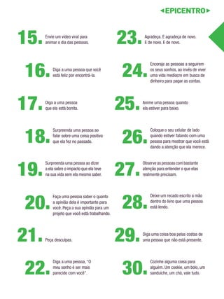 Agradeça. E agradeça de novo. 
E de novo. E de novo. 23. 
Diga a uma pessoa 
que ela está bonita. 17. 
Observe as pessoas com bastante 
atenção para entender o que elas 
realmente precisam. 27. 
Peça desculpas. 21. 
Encoraje as pessoas a seguirem 
os seus sonhos, ao invés de viver 
uma vida medíocre em busca de 
dinheiro para pagar as contas. 24. 
Surpreenda uma pessoa ao 
falar sobre uma coisa positiva 
que ela fez no passado. 18. 
Deixe um recado escrito a mão 
dentro do livro que uma pessoa 
está lendo. 28. 
Diga a uma pessoa, “O 
meu sonho é ser mais 
parecido com você”. 22. 
Diga a uma pessoa que você 
está feliz por encontrá-la. 16. 
Cozinhe alguma coisa para 
alguém. Um cookie, um bolo, um 
sanduíche, um chá, vale tudo. 30. 
Anime uma pessoa quando 
ela estiver para baixo. 25. 
Surpreenda uma pessoa ao dizer 
a ela sobre o impacto que ela teve 
na sua vida sem ela mesmo saber. 19. 
Envie um vídeo viral para 
animar o dia das pessoas. 15. 
Diga uma coisa boa pelas costas de 
uma pessoa que não está presente. 29. 
Coloque o seu celular de lado 
quando estiver falando com uma 
pessoa para mostrar que você está 
dando a atenção que ela merece. 26. 
Faça uma pessoa saber o quanto 
a opinião dela é importante para 
você. Peça a sua opinião para um 
projeto que você está trabalhando. 20. 
 