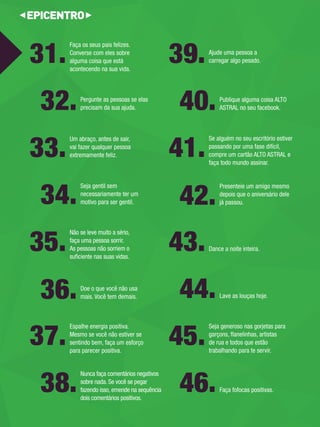 Ajude uma pessoa a 
carregar algo pesado. 39. 
Um abraço, antes de sair, vai fazer qualquer pessoa 
extremamente feliz. 33. 
Dance a noite inteira. 43. 
Espalhe energia positiva. 
Mesmo se você não estiver se 
sentindo bem, faça um esforço 
para parecer positiva. 37. 
Publique alguma coisa ALTO 
ASTRAL no seu facebook. 40. 
Seja gentil sem 
necessariamente ter um 
motivo para ser gentil. 34. 
Lave as louças hoje. 44. 
Nunca faça comentários negativos sobre nada. Se você se pegar fazendo isso, emende na sequência dois comentários positivos. 38. 
Pergunte as pessoas se elas 
precisam da sua ajuda. 32. 
Faça fofocas positivas. 46. 
Se alguém no seu escritório estiver 
passando por uma fase difícil, 
compre um cartão ALTO ASTRAL e 
faça todo mundo assinar. 41. 
Não se leve muito a sério, 
faça uma pessoa sorrir. As pessoas não sorriem o 
sufi ciente nas suas vidas. 35. 
Faça os seus pais felizes. Converse com eles sobre 
alguma coisa que está 
acontecendo na sua vida. 31. 
Seja generoso nas gorjetas para 
garçons, fl anelinhas, artistas 
de rua e todos que estão 
trabalhando para te servir. 45. 
Presenteie um amigo mesmo 
depois que o aniversário dele 
já passou. 42. 
Doe o que você não usa 
mais. Você tem demais. 36. 
 