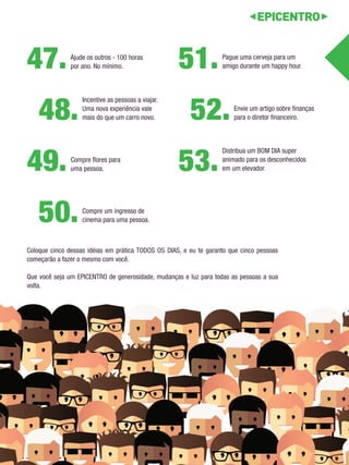Pague uma cerveja para um 
amigo durante um happy hour. 51. 
Compre flores para 
uma pessoa. 49. 
Envie um artigo sobre finanças 
para o diretor financeiro. 52. 
Compre um ingresso de 
cinema para uma pessoa. 50. 
Incentive as pessoas a viajar. 
Uma nova experiência vale 
mais do que um carro novo. 48. 
Distribua um BOM DIA super 
animado para os desconhecidos 
em um elevador. 53. 
Ajude os outros - 100 horas 
por ano. No mínimo. 47. 
Coloque cinco dessas idéias em prática TODOS OS DIAS, e eu te garanto que cinco pessoas 
começarão a fazer o mesmo com você. 
Que você seja um EPICENTRO de generosidade, mudanças e luz para todas as pessoas a sua 
volta. 
 