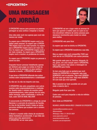 O EPICENTRO nasceu para provocar as pessoas 
perseguir os seus sonhos e impactar o mundo. 
Uma vida onde você vive apenas para você não 
merece ser vivida. 
Eu espero que o EPICENTRO inspire você a tra- 
balhar pelas pessoas. Eu espero que o EPICEN-TRO 
inspire você a ser mais humano. Eu espero 
que o EPICENTRO inspire você a ser mais cria- 
tivo. Eu espero que o EPICENTRO inspire você a 
ser mais corajoso. Eu espero que o EPICENTRO 
inspire você a resolver os problemas do mundo. 
Eu espero que o EPICENTRO inspire as pessoas a 
serem do bem. 
Enquanto houver pessoas trabalhando apenas 
por dinheiro para pagar as contas no fi nal do 
mês ao invés de perseguir os seus sonhos e 
impactar o mundo, o EPICENTRO vai existir. 
O que torna o EPICENTRO diferente dos outros eventos sobre empreendedorismo e criatividade? 
Eu não sei. Eu não me importo com isso. 
O EPICENTRO não está competindo com outros 
eventos sobre empreendedorismo e criativida- 
de. Quanto maior o número de eventos sobre 
empreendedorismo, sobre pensar fora da caixa, sobre inovação, sobre criatividade, e acima de 
tudo, sobre SER DO BEM, MELHOR! 
O concorrente do EPICENTRO é a droga do Jornal 
Nacional, é a porcaria do programa do faustão, é o lixo do big brother brasil e todas as outras 
porcarias similares que acabam com o cérebro 
das pessoas. 
O Brasil e o mundo estão cheios de excelentes 
idéias fantásticas acontecendo. O que falta são 
palcos para elas aparecerem. 
O EPICENTRO vai ser esse palco. 
O EPICENTRO vai ser o lugar onde as pessoas do 
bem que querem o melhor para si e para os ou- 
tros encontram milhares de outras pessoas para 
alavancar movimentos para mudar as coisas 
para melhor. 
O EPICENTRO veio para fi car. 
Eu espero que você se divirta no EPICENTRO. 
Eu espero que o EPICENTRO transforme a sua vida. Mas eu espero que você compartilhe TUDO que 
você vai ver no EPICENTRO com outras pessoas. 
Não guarde nada para si. Escreva, fotografe, fi l- 
me, grave, crie uma canção sobre o EPICENTRO, faça o que quiser, mas passe a mensagem do 
EPICENTRO para frente. 
Se tem uma lição que eu gostaria que você 
tirasse do EPICENTRO é a seguinte: seja mais 
GENEROSO com as pessoas. Seja mais GENERO-SO 
com tudo que você tem. Seja mais GENERO-SO 
com tudo que você aprende. 
Não é possível ser bem sucedido em um país 
onde a maioria não é. 
Ninguém pode fi car para trás. 
Conto com você para impactar a vida de milhões 
de pessoas. 
Bem vindo ao EPICENTRO! 
UMA MENSAGEM 
DO JORDÃO 
ricardom@bizrevolution.com.br 
@bizrevolution 
Whatsapp e Viber (11) 98182-3629 
www.oepicentro.com.br 
www.bizrevolution.com.br 
facebook.com.br/oepicentro 
RICARDO JORDÃO MAGALHÃES | CRIADOR DO EPICENTRO 
 