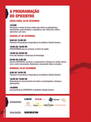 A PROGRAMAÇÃO 
DO EPICENTRO 
SEXTA-FEIRA, 26 DE SETEMBRO. 
19:30H 
Recepção e evento de boas vindas para todos os participantes, palestrantes, patrocinadores e apoiadores, das 19:00 até o último 
epicentrico cair duro. 
SÁBADO, 27 DE SETEMBRO. 
9:00 AS 15:00 HS 
Palestras Provocativas e Inspiradoras no Auditório Cláudio Santoro. 
10:00 AS 18:00 HS 
EPICENTRINHO para as crianças e jovens da região. 
16:00 AS 20:00 HS 
Feira das Startups e Empresas de Tecnologia. 
20:00 AS 2:00 HS 
Eventos EPICENTRO nos bares e restaurantes e Campos do Jordão. Vamos 
virar a noite conversando, idealizando, executando idéias e projetos. 
DOMINGO, 28 DE SETEMBRO 
9:00 AS 16:00 HS 
Palestras Provocativas e Inspiradoras no Auditório Cláudio Santoro. 
16:00 AS 19:00 HS 
Networking de encerramento com todos os participantes, startups e 
palestrantes. 
19:00HS 
Encerramento do EPICENTRO no Auditório Cláudio Santoro. 
APOIADORES 
REALIZAÇÃO BIZREVOLUTION 
habilisbr.com 