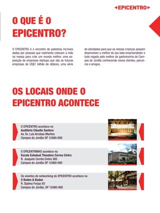 O EPICENTRO é o encontro de palestras incríveis 
dadas por pessoas que realmente colocam a mão 
na massa para criar um mundo melhor, uma ex-posição 
de empresas startups que são as futuras 
empresas de US$1 bilhão de dólares, uma série 
de atividades para que as nossas crianças possam 
desenvolver o melhor do seu lado empreendedor e 
tudo regado pelo melhor da gastronomia de Cam-pos 
do Jordão conhecendo novos clientes, parcei-ros 
e amigos. 
O QUE É O 
EPICENTRO? 
OS LOCAIS ONDE O 
EPICENTRO ACONTECE 
O EPICENTRO acontece no 
Auditório Cláudio Santoro 
Av. Dr. Luis Arrobas Martins 
Campos do Jordão SP 12460-000 
O EPICENTRINHO acontece na 
Escola Estadual Theodoro Correa Cintra 
R. Joaquim Corrêa Cintra 365 
Campos do Jordão SP 12460-000 
Os eventos de networking do EPICENTRO acontece no 
O Baden & Baden 
R. Djalma Forjaz 93 
Campos do Jordão, SP 12460-000 
 