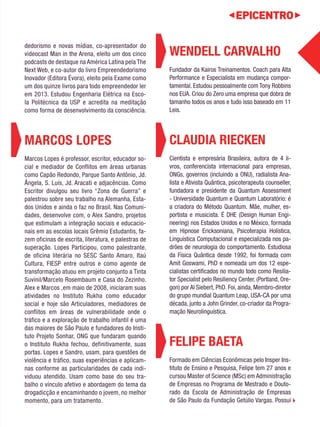 WENDELL CARVALHO 
Fundador da Kairos Treinamentos. Coach para Alta 
Performance e Especialista em mudança compor-tamental. 
Estudou pessoalmente com Tony Robbins 
nos EUA. Criou do Zero uma empresa que dobra de 
tamanho todos os anos e tudo isso baseado em 11 
Leis. 
CLAUDIA RIECKEN 
Cientista e empresária Brasileira, autora de 4 li-vros, 
conferencista internacional para empresas, 
ONGs, governos (incluindo a ONU), radialista Ana-lista 
e Ativista Quântica, psicoterapeuta counseller, 
fundadora e presidente da Quantum Assessment 
- Universidade Quantum e Quantum Laboratório: é 
a criadora do Método Quantum. Mãe, mulher, es-portista 
e musicista. É DHE (Design Human Engi-neering) 
nos Estados Unidos e no México, formada 
em Hipnose Ericksoniana, Psicoterapia Holística, 
Linguística Computacional e especializada nos pa-drões 
de neurologia do comportamento. Estudiosa 
da Física Quântica desde 1992, foi formada com 
Amit Goswami, PhD e nomeada um dos 12 espe-cialistas 
certificados no mundo todo como Resilia-tor 
Specialist pelo Resiliency Center, (Portland, Ore-gon) 
por Al Siebert, PhD. Foi, ainda, Membro-diretor 
do grupo mundial Quantum Leap, USA-CA por uma 
década, junto a John Grinder, co-criador da Progra-mação 
Neurolinguística. 
FELIPE BAETA 
Formado em Ciências Econômicas pelo Insper Ins-tituto 
de Ensino e Pesquisa, Felipe tem 27 anos e 
cursou Master of Science (MSc) em Administração 
de Empresas no Programa de Mestrado e Douto-rado 
da Escola de Administração de Empresas 
de São Paulo da Fundação Getúlio Vargas. Possui 
internet. É palestrante em temas sobre empreen-dedorismo 
e novas mídias, co-apresentador do 
videocast Man in the Arena, eleito um dos cinco 
podcasts de destaque na América Latina pela The 
Next Web, e co-autor do livro Empreendedorismo 
Inovador (Editora Évora), eleito pela Exame como 
um dos quinze livros para todo empreendedor ler 
em 2013. Estudou Engenharia Elétrica na Esco-la 
Politécnica da USP e acredita na meditação 
como forma de desenvolvimento da consciência. 
MARCOS LOPES 
Marcos Lopes é professor, escritor, educador so-cial 
e mediador de Conflitos em áreas urbanas 
como Capão Redondo, Parque Santo Antônio, Jd. 
Ângela, S. Luís, Jd. Aracati e adjacências. Como 
Escritor divulgou seu livro “Zona de Guerra” e 
palestrou sobre seu trabalho na Alemanha, Esta-dos 
Unidos e ainda o faz no Brasil. Nas Comuni-dades, 
desenvolve com, o Alex Sandro, projetos 
que estimulam a integração sociais e educacio-nais 
em as escolas locais Grêmio Estudantis, fa-zem 
oficinas de escrita, literatura, e palestras de 
superação. Lopes Participou, como palestrante, 
de oficina literária no SESC Santo Amaro, Itaú 
Cultura, FIESP entre outros e como agente de 
transformação atuou em projeto conjunto a Tinta 
Suvinil/Marcelo Rosembaum e Casa do Zezinho. 
Alex e Marcos ,em maio de 2008, iniciaram suas 
atividades no Instituto Rukha como educador 
social e hoje são Articuladores, mediadores de 
conflitos em áreas de vulnerabilidade onde o 
tráfico e a exploração de trabalho infantil é uma 
das maiores de São Paulo e fundadores do Insti-tuto 
Projeto Sonhar, ONG que fundaram quando 
o Instituto Rukha fechou, definitivamente, suas 
portas. Lopes e Sandro, usam, para questões de 
violência e tráfico, suas experiências e aplicam-nas 
conforme as particularidades de cada indi-viduou 
atendido. Usam como base do seu tra-balho 
o vínculo afetivo e abordagem do tema da 
drogadicção e encaminhando o jovem, no melhor 
momento, para um tratamento. 
 