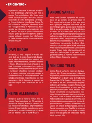 experiência e dedica-se à pesquisa acadêmica 
na linha de Estratégia Empresarial, com foco na área de Empreendedorismo. Além disso, possui cursos de especialização e educação executiva 
relacionados à Gestão de Negócios, Estratégia e ao Empreendedorismo pelas Babson College, Es- 
cola Superior de Propaganda e Marketing e pela FIA, Fundação Instituto de Administração. Felipe acredita que há grandes oportunidades em bens 
de consumo, em especial quando fundamentadas em uma gestão que aproxime de forma autêntica marcas, produtos e pessoas. Hoje, é Cofundador da Ofélia, empresa que atua no ramo de bebidas, lançada em 2014. 
DAVI BRAGA 
Davi Braga, 13 anos , alagoano de Maceió estu- 
dante do 8 ano do ensino fundamental . Estudar , brincar e jogar Handebol são suas principais ativi- 
dades . Um garoto simpático , cativante e eloquente 
. O que o diferencia das demais crianças de sua 
idade é que desde muito pequeno tem o gosto por 
empreender e faz isso aturalmente e sonha mudar 
o mundo com esta atitude Inspiradora e instigan- 
te, na palestra o pequeno mostra sua trajetória no 
Empreendedorismo, as barreiras enfrentadas e ass 
soluções encontradas. Apresenta ainda seu mais 
novo projeto o list -it . Uma solução para pais que 
precisam comprar toda a lista escolar em um só 
lugar. 
HEINE ALLEMAGNE 
Idealizou e ajudou a montar o Instituto João Ha-velange. 
Possui experiência em TV, Agencias de 
propaganda, Serigrafi a, Promoção e eventos, mas 
sua principal característica é empreendedorismo 
inovador. Criou e implantou o uso do spray nos jo- 
gos de futebol, um caso de sucesso que foi coroado 
pelo uso durante a Copa do Mundo de 2014. 
ANDRÉ SANTEE 
André Santee começou a programar aos 14 anos, 
época em que compilou seu primeiro código em 
C++ porque queria aprender a fazer seus jogos. Mas o gosto pelo videogame existe desde que ele se entende por gente, quando jogava clássicos no MSX de seu pai. Em meados de 2002, André ajudou a fundar a UniDev, que em pouco tempo se tornou um dos grandes portais sobre programação de jogos 
da América Latina. De lá para cá, se especializou em programação gráfi ca e engine design, e formou-se bacharel em Ciências Sociais pela UFMS, com mo- 
nografi a sobre representações de gênero e fenô- 
menos sociológicos em jogos on-line. Atualmente André desenvolve games na Asantee Games e lidera o projeto Ethanon Engine (ethanonengine.com), um motor para criação de jogos 2D que aposta nas ca- 
pacidades das APIs 3D modernas para reinventar os gráfi cos 2D com efeitos de luz e sombra. 
VINICIUS TELES 
Vinícius Teles é bacharel e mestre em Computa- 
ção pela UFRJ. É um dos precursores do Extreme 
Programming e do movimento de Desenvolvimento 
Ágil de Software no Brasil. É autor do livro Extreme 
Programming (2004), fundador da Improve It cria- 
dor do Be on the Net e apaixonado por empreen- 
dedorismo, programação e viagens. Vinícius e sua 
esposa são nômades digitais há quatro anos. Eles 
passaram por mais de 60 países enquanto traba-lhavam 
normalmente em seus respectivos negó- 
cios e até mesmo lançavam novos empreendimen- 
tos, como é o caso da recente Rádio Bastidores. A 
Rádio Bastidores é um podcast de entrevistas com 
profi ssionais do mundo do casamento. Tem por ob- 
jetivo disseminar a cultura do empreendedorismo 
usando um conceito de hacking social. Vinícius e 
Patricia, conhecidos como Casal Partiu, procuram 
transmitir a seus amigos e à sociedade os benefí-cios 
de viver não apenas em uma cidade, mas no 
plante como um todo. 
 