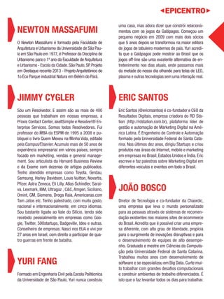 NEWTON MASSAFUMI 
O Newton Massafumi é formado pela Faculdade de 
Arquitetura e Urbanismo da Universidade de São Pau-lo 
em São Paulo em 1977, é Professor da Disciplina de 
Urbanismo para o 1º ano da Faculdade de Arquitetura 
e Urbanismo - Escola da Cidade. São Paulo, SP, Projeto 
em Destaque recente 2013 - Projeto Arquitetônico do 
1o Eco Parque industrial Natura em Belém do Pará. 
JIMMY CYGLER 
Sou um Resolvedor. E assim são as mais de 400 
pessoas que trabalham em nossas empresas, a 
Proxis Contact Center, akeItSimple e Resolve!® En-terprise 
Services. Somos todos Resolvedores. Fui 
professor do MBA da ESPM de 1995 a 2008 e pu-bliquei 
o livro Quem Mexeu na Minha Vida, editado 
pela Campus/Elsevier. Acumulo mais de 50 anos de 
experiência empresarial em vários países, sempre 
focado em marketing, vendas e general manage-ment. 
Sou articulista da Harvard Business Review 
e da Exame com dezenas de artigos publicados. 
Tenho atendido empresas como Toyota, Gerdau, 
Samsung, Harley Davidson, Louis Vuitton, Novartis, 
Pfizer, Astra Zeneca, Eli Lilly, Atlas Schindler, Sarai-va, 
Lexmark, IBM, Ultragaz , C&C, Amgen, Siciliano, 
Omint, GM, Siemens, Droga Raia, Americanas.com 
Tam Jatos etc. Tenho palestrado, com muito gosto, 
nacional e internacionalmente, em cinco idiomas. 
Sou bastante ligado ao Vale do Silício, tendo sido 
recebido pessoalmente em empresas como Goo-gle, 
Twitter, 500startups, Badgeville, Ideo e outras. 
Conselheiro de empresas. Nasci nos EUA e vivi por 
27 anos em Israel, com direito a participar de qua-tro 
guerras em frente de batalha. 
YURI FANG 
Formado em Engenharia Civil pela Escola Politécnica 
da Universidade de São Paulo, Yuri nunca construiu 
uma casa, mas adora dizer que constrói relaciona-mentos 
com os jogos da Galápagos. Começou um 
pequeno negócio em 2009 com mais dois sócios 
que 5 anos depois se transformou na maior editora 
de jogos de tabuleiro modernos do país. Yuri acredi-ta 
que a Galápagos pode mostrar ao Brasil que os 
jogos off-line são uma excelente alternativa de en-tretenimento 
nos dias atuais, onde passamos mais 
da metade do nosso dia olhando para telas de LED, 
plasma e outras tecnologias sem uma interação real. 
ERIC SANTOS 
Eric Santos (@ericnsantos) é co-fundador e CEO da 
Resultados Digitais, empresa criadora do RD Sta-tion 
(http://rdstation.com.br), plataforma líder de 
gestão e automação de Marketing Digital na Amé-rica 
Latina. É Engenheiro de Controle e Automação 
formado pela Universidade Federal de Santa Cata-rina. 
Nos últimos dez anos, dirigiu Startups e criou 
produtos nas áreas de Internet, mobile e marketing 
em empresas no Brasil, Estados Unidos e Índia. Eric 
escreve e faz palestras sobre Marketing Digital em 
diferentes veículos e eventos em todo o Brasil. 
JOÃO BOSCO 
Diretor de Tecnologia e co-fundador da Chaordic, 
uma empresa que leva o mundo personalizado 
para as pessoas através de sistemas de recomen-dação 
existentes nos maiores sites de ecommerce 
do Brasil. Acredita que é possível criar uma empre-sa 
diferente, com alto grau de liberdade, propícia 
para o surgimento de inovações disruptivas e para 
o desenvolvimento de equipes de alto desempe-nho. 
Graduado e mestre em Ciências da Computa-ção 
pela Universidade Federal de Santa Catarina. 
Trabalhou muitos anos com desenvolvimento de 
software e se especializou em Big Data. Curte mui-to 
trabalhar com grandes desafios computacionais 
e construir ambientes de trabalho diferenciados. É 
isto que o faz levantar todos os dias para trabalhar. 
 