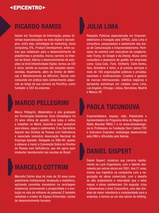RICARDO RAMOS 
Gestor em Tecnologia da Informação, possui di- 
versas especializações no meio digital e tecnoló-gico, 
entre elas, estratégias de marketing, cloud computing, ITIL, Product Development, entre ou- 
tras que colaboram para o desenvolvimento de 
plataformas e produtos. Iniciou carreira na Inter. 
net do Brasil, liderou o desenvolvimento de solu- 
ções na Virid Interatividade Digital, tornou-se CIO e sócio, devido ao sucesso das soluções desen- 
volvidas. Atualmente, além de Diretor de Métri- 
cas e Monitoramento da ABComm, Ramos vem colocando em prática todo conhecimento adqui- 
rido ao longo de sua carreira na Precifica, como fundador e CEO da empresa. 
MARCO PELLEGRINI 
Marco Pellegrini, Matemático e pós graduado em Tecnologias Assistivas, ficou tetraplégico há 23 anos vítima de assalto, mas lutou e voltou a trabalhar no Metrô, fazendo-o mais acessível para idosos, cegos e cadeirantes. É ex-Secretário Adjunto dos Direitos da Pessoa com Deficiência e associado honorário Associação Nacional do Emprego Apoiado. Delegado na ONU-NY, ajudou a elaborar e trazer a Convenção Sobre os Direitos 
da Pessoa com Deficiência, que ele agora quer implantar devidamente nas escolas do Brasil. 
MARCELO COTTRIM 
Marcello Cotrim atua há mais de 20 anos como palestrante motivacional, terapeuta e metafísico, aplicando conceitos inovadores na reciclagem existencial, promovendo a prosperidade e a evo- 
lução na vida de milhares de pessoas! É também radialista e criador do Espaço Entrevidas, núcleo de desenvolvimento humano. 
JULIA LIMA 
Relações Públicas especializada em Empreen-dedorismo 
e Inovação pela UFRGS, Julia Lima é consultora, pesquisadora e palestrante das áre- 
as de Comunicação e Empreendedorismo. Parti- 
cipou de eventos com executivos do conglome-rado 
Trump, do Google e da Disney. Atuou como consultora e assessora de gestão em empresas 
como Coca-Cola, Ford, Kimberly Clark-Kenko, Yara, Grendene e Volvo, e já prestou serviços a mais de 160 organizações públicas e privadas, 
nacionais e multinacionais. Criadora e gestora de marcas internacionais, viabiliza negócios e apresenta workshops em cidades como Lima, Los Angeles, Chicago, Lisboa, Barcelona, Madrid e México DF. 
PAOLA TUCUNDUVA 
Empreendedora, esposa, mãe, Palestrante e Apresentadora do Programa Alma do Negocio na Rádio Mundial FM95.7 e no www.almadonego- 
cio.tv Professora na Fundação Dom Cabral FDC e instrutora Empretec metodolgia desenvolvida 
pela ONU e difundida pelo Sebrae. 
DANIEL GISPERT 
Daniel Gispert, construiu sua carreira rapida- 
mente na Lock Engenharia, com o talento des- 
coberto por outros sócios em 2001. Aos 21 anos, iniciou sua trajetória na companhia com a ne-gociação 
de obras comerciais, com o desafio do alto acabamento e velocidade que o setor 
requer, e obras residenciais. Em seguida, criou e desenvolveu a área Corporativa, uma das divi- 
sões de maior relevância e complexidade para a empresa, e tornou-se um dos sócios da holding.  