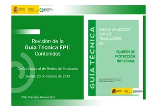 Revisión de la
Guía Técnica EPI:
Contenidos
Centro Nacional de Medios de Protección
Sevilla, 20 de febrero de 2013
Pilar Cáceres Armendáriz
 