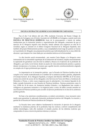 Ilustre Colegio de Abogados de                                 Centro Regional de la U.N.E.D. de
            Cartagena                                                      Cartagena




          ESCUELA DE PRACTICA JURIDICA SAN ISIDORO DE CARTAGENA

         Fue el día 5 de febrero del año 1996, mediante Convenio del Ilustre Colegio de
Abogados de Cartagena con el Centro Asociado de la U.N.E.D. en Cartagena, cuando nació esta
ESCUELA DE PRÁCTICAS JURÍDICAS, fruto de la preocupación e interés de ambas
instituciones por la formación práctica y especialización del Abogado, consciente de que el
ejercicio de la Abogacía requiere esta atención, siendo además una exigencia no sólo de la
sociedad, según se constató en el último Congreso Nacional de la Abogacía Española, sino
también del propio Ordenamiento jurídico, cuya complejidad actual exige de quienes se inician
en la profesión de Abogado una preparación práctica que individualmente les es muy difícil de
alcanzar y que tampoco les viene dada por sus estudios teóricos en la Universidad.

        La alta función social encomendada por nuestra Carta Magna a la Abogacía como
instrumento de la comunidad copartícipe de la realización de la Justicia, implica necesariamente
la aspiración de garantizar casa día más la calidad y eficacia en el ejercicio de la profesión de
Abogado y, por tanto, la de formar desde un punto de vista eminentemente práctico a quienes
deseen incorporarse a la misma, de manera que aquella función constitucionalmente asignada
se cumpla con el rigor profesional que requiere.

         La importancia en la formación práctica que la Escuela de Prácticas Jurídica han de
cumplir se ha venido materializando en el ámbito de la asistencia jurídica gratuita, adoptando
el Consejo General de la Abogacía Española, al amparo del Decreto 108/1995, de 27 de enero,
normas de control de acceso de los Abogados a los Servicios de Turno de Oficio y Asistencia de
Detenidos y Presos, y entre cuyas exigencias para la adscripción a los mismos figuraba la de
haber cursado formación en una Escuela de Prácticas Jurídicas,. Normas posteriores como la
Ley 1/1996 de 10 de enero, de Asistencia Jurídica Gratuita y su Reglamento han venido a
configurar un panorama normativo a la exigencia junto a otras, de haber cursado estudios en
una Escuela de Prácticas jurídicas para acceder al ejercicio profesional en el área de la asistencia
jurídica gratuita.

        En base a las anteriores consideraciones, se estimó conveniente y muy necesario como
medio para garantizar la adecuada formación profesional práctica del Abogado, la creación y
gestión de la Escuela de Prácticas Jurídicas de Cartagena.

       La Escuela tiene como objetivo fundamental la iniciación al ejercicio de la abogacía
mediante la enseñanza práctica de la profesión, bajo las normas y estricto cumplimiento del
ámbito deontológico, todo ello mediante el estudio practico de las distintas materias que
comprenden el curso a través de prácticas internas y externas.



      __________________________________________________________
       Fundación Escuela de Práctica Jurídica San Isidoro de Cartagena
                  Ingeniero de la Cierva, s/n. – 30203 – Cartagena.
              C.I.F. G-30738173 – Tlf: 968.120511; Fax: 968.520611
 