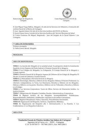 Ilustre Colegio de Abogados de                             Centro Regional de la U.N.E.D. de
            Cartagena                                                  Cartagena



D. José Miguel Vegas Balboa, Abogado y Ex Jefe de los Servicios de Afiliación y Cotización del
instituto Social de la Marina de Cartagena.
D. José Agustín Gómez Gil, Jefe de los Servicios Jurídicos del I.N.S.S. en Murcia.
D. Javier Gómez Izarra, Letrado de los Servicios Jurídicos del Servicio Murciano de Salud.
D. Carlos Contreras De Miguel, Magistrado - Juez del Juzgado de lo Social Número 1 de
Cartagena.



(*) AREA DE EXTRANJERIA
Profesor encargado:
D. Pablo Gómez Bernal, Abogado.



PROGRAMA



AREA DE DEONTOLOGIA

TEMA 1. La función del Abogado en la sociedad actual. Su perspectiva desde la Constitución
Española, la Ley Orgánica del Poder Judicial, el Estatuto General de la Abogacía.
TEMA 2. Los Colegios de Abogados. La Colegiación. El Consejo General de la Abogacía y
Consejo superior.
TEMA 3. Estatuto General de la Abogacía: órganos de Gobierno de los Colegio de Abogados; El
Decano, la junta de Gobierno y la junta General.
TEMA 4. La Mutualidad y Previsión Social de la Abogacía.
TEMA 5. Deontología, Derechos y Deberes de los Abogados: Defensa, El Secreto Profesional. La
Libertad e independencia, La Venia, Los Honorarios, Derechos y Deberes con los Abogados.
Deberes y Deberes con las partes. Derechos y Deberes con los Tribunales y Derechos y Deberes
en el Colegio.
TEMA 6. Los Servicios Corporativos: Turno de Oficio, Servicio de Orientación Jurídica. La
Justicia Gratuita.
TEMA 7. Obligaciones del Abogado: Contables, Fiscales, Administrativas, Corporativas.
TEMA 8. Régimen Jurídico de los Abogados, incompatibilidades. Prohibiciones,
Responsabilidades, Publicidad y Establecidos: requisitos en de ámbito Comunitaria.
TEMA 9. Régimen Disciplinario: Faltas y Sanciones. Procedimiento Sancionador.
TEMA 10. Organización del Despacho, Archivos , Expedientes, Biblioteca.
TEMA 11. Organización del Despacho (II): 1. Informatización; 2. La Pasantía; 3. Los
Colaboradores; 4. Los Despachos Colectivos.



AREA CIVIL


       __________________________________________________________                              10
        Fundación Escuela de Práctica Jurídica San Isidoro de Cartagena
                   Ingeniero de la Cierva, s/n. – 30203 – Cartagena.
               C.I.F. G-30738173 – Tlf: 968.120511; Fax: 968.520611
 