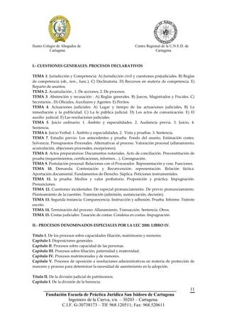 Ilustre Colegio de Abogados de                              Centro Regional de la U.N.E.D. de
            Cartagena                                                   Cartagena



I.- CUESTIONES GENERALES. PROCESOS DECLARATIVOS

TEMA 1: Jurisdicción y Competencia: A) Jurisdicción civil y cuestiones prejudiciales. B) Reglas
de competencia (ob., terr., func.). C) Declinatoria. D) Recursos en materia de competencia. E)
Reparto de asuntos.
TEMA 2. Acumulación , 1. De acciones, 2. De procesos.
TEMA 3. Abstención y recusación : A) Reglas generales. B) Jueces, Magistrados y Fiscales. C)
Secretarios , D) Oficiales, Auxiliares y Agentes. E) Peritos.
TEMA 4. Actuaciones judiciales: A) Lugar y tiempo de las actuaciones judiciales, B) La
inmediación y la publicidad. C) La fe pública judicial. D) Los actos de comunicación. E) El
auxilio judicial. F) Las resoluciones judiciales.
TEMA 5. Juicio ordinario: 1. Ámbito y especialidades. 2. Audiencia previa. 3. Juicio, 4.
Sentencia.
TEMA 6. Juicio Verbal: 1. Ámbito y especialidades, 2. Vista y pruebas. 3. Sentencia.
TEMA 7. Estudio previo: Los antecedentes y prueba. Fondo del asunto. Estimación costes.
Solvencia. Presupuestos Procesales. Alternativas al proceso. Valoración procesal (allanamiento,
acumulación, objeciones procesales, excepciones).
TEMA 8. Actos preparatorios: Documentos notariales. Acto de conciliación. Preconstitución de
prueba (requerimientos, certificaciones, informes…). Consignación.
TEMA 9. Postulación procesal: Relaciones con el Procurador. Representación y cese. Funciones.
TEMA 10. Demanda. Contestación y Reconvención: representación. Relación fáctica.
Aportación documental. Fundamentos de Derecho. Súplica. Peticiones instrumentales.
TEMA 11. la prueba: Medios y valor probatorio. Proposición y práctica. Impugnación.
Presunciones.
TEMA 12. Cuestiones incidentales: De especial pronunciamiento. De previo pronunciamiento.
Planteamiento de la cuestión. Tramitación (admisión, sustanciación, decisión).
TEMA 13. Segunda instancia: Comparecencia. Instrucción y adhesión. Prueba. Informe. Trámite
escrito.
TEMA 14. Terminación del proceso: Allanamiento. Transacción. Sentencia. Otros.
TEMA 15. Costas judiciales: Tasación de costas. Condena en costas. Impugnación.

II.- PROCESOS DENOMINADOS ESPECIALES POR LA LEC 2000. LIBRO IV.

Título 1. De los procesos sobre capacidades filiación, matrimonio y menores.
Capítulo I. Disposiciones generales.
Capítulo II. Procesos sobre capacidad de las personas.
Capítulo III. Procesos sobre filiación, paternidad y maternidad.
Capítulo IV. Procesos matrimoniales y de menores.
Capítulo V. Procesos de oposición a resoluciones administrativas en materia de protección de
menores y proceso para determinar la necesidad de asentimiento en la adopción.

Título II. De la división judicial de patrimonios.
Capítulo I. De la división de la herencia.
       __________________________________________________________                               11
        Fundación Escuela de Práctica Jurídica San Isidoro de Cartagena
                   Ingeniero de la Cierva, s/n. – 30203 – Cartagena.
               C.I.F. G-30738173 – Tlf: 968.120511; Fax: 968.520611
 