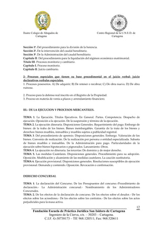 Ilustre Colegio de Abogados de                                 Centro Regional de la U.N.E.D. de
            Cartagena                                                      Cartagena



Sección 1ª. Del procedimiento para la división de la herencia.
Sección 2ª. De la intervención del caudal hereditario.
Sección 3ª. De la Administración del caudal hereditario.
Capítulo II. Del procedimiento para la liquidación del régimen económico matrimonial.
Título III. Procesos monitorio y cambiario.
Capítulo I. Proceso monitorio.
Capítulo II. Juicio cambiario.

2- Procesos especiales que tienen su base procedimental en el juicio verbal: juicio
declarativos verbales especiales.
1. Procesos posesorios. A) De adquirir; B) De retener o recobrar; C) De obra nueva. D) De obra
ruinosa.

2. Proceso para la defensa real inscrito en el Registro de la Propiedad.
3. Proceso en materia de venta a plazos y arrendamiento financiero.



III.- DE LA EJECUCION Y PROCESOS MERCANTILES.

TEMA 1. La Ejecución. Títulos Ejecutivos. En General. Partes. Competencia. Despacho de
ejecución. Oposición a la ejecución. De la suspensión y término de la ejecución.
TEMA 2. La ejecución dineraria. Disposiciones Generales. Requerimiento del pago. Embargo de
bienes: de la traba de los bienes. Bienes inembargables. Garantía de la trata de los bienes y
derechos: bienes muebles, inmuebles y muebles sujetos a publicidad registral.
TEMA 3. Del procedimiento de apremio. Disposiciones generales. Embargo. Valoración de los
bienes. Convenio de realización. De la realización por persona o entidad especializada. Subasta
de bienes muebles e inmuebles. De la Administración para pago. Particularidades de la
ejecución sobre bienes hipotecarios o pignorados. Lanzamiento. Otros.
TEMA 4. La ejecución no dineraria. las tercerías: De dominio y de mejor derecho.
TEMA 5. Las medidas Cautelares. Disposiciones generales. Procedimiento para su adopción.
Oposición. Modificación y alzamiento de las medidas cautelares. La caución sustitutoria.
TEMA 6. Ejecución provisional. Disposiciones generales. Resoluciones susceptibles de ejecución
provisional. Demanda y contenido. Oposición. Revocación o confirmación.



DERECHO CONCURSAL

TEMA 1. La declaración del Concurso. De los Presupuestos del concurso.-Procedimiento de
declaración.- La Administración concursal.- Nombramiento de los Administradores
Concursales.
TEMA 2. De los efectos de la declaración de concurso. De los efectos sobre el deudor.- De los
efectos sobre los acreedores.- De los efectos sobre los contratos.- De los efectos sobre los actos
perjudiciales para la masa activa.
       __________________________________________________________                                  12
        Fundación Escuela de Práctica Jurídica San Isidoro de Cartagena
                   Ingeniero de la Cierva, s/n. – 30203 – Cartagena.
               C.I.F. G-30738173 – Tlf: 968.120511; Fax: 968.520611
 