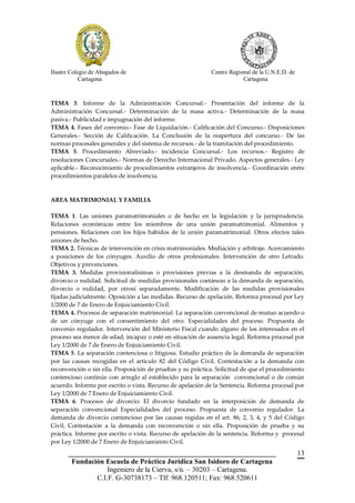 Ilustre Colegio de Abogados de                              Centro Regional de la U.N.E.D. de
            Cartagena                                                   Cartagena



TEMA 3. Informe de la Administración Concursal.- Presentación del informe de la
Administración Concursal.- Determinación de la masa activa.- Determinación de la masa
pasiva.- Publicidad e impugnación del informe.
TEMA 4. Fases del convenio.- Fase de Liquidación.- Calificación del Concurso.- Disposiciones
Generales.- Sección de Calificación. La Conclusión de la reapertura del concurso.- De las
normas procesales generales y del sistema de recursos.- de la tramitación del procedimiento.
TEMA 5. Procedimiento Abreviado.- incidencia Concursal.- Los recursos.- Registro de
resoluciones Concursales.- Normas de Derecho Internacional Privado. Aspectos generales.- Ley
aplicable.- Reconocimiento de procedimientos extranjeros de insolvencia.- Coordinación entre
procedimientos paralelos de insolvencia.



AREA MATRIMONIAL Y FAMILIA

TEMA 1. Las uniones paramatrimoniales o de hecho en la legislación y la jurisprudencia.
Relaciones económicas entre los miembros de una unión paramatrimonial. Alimentos y
pensiones. Relaciones con los hijos habidos de la unión paramatrimonial. Otros efectos tales
uniones de hecho.
TEMA 2. Técnicas de intervención en crisis matrimoniales. Mediación y arbitraje. Acercamiento
a posiciones de los cónyuges. Auxilio de otros profesionales. Intervención de otro Letrado.
Objetivos y prevenciones.
TEMA 3. Medidas provisionalísimas o provisiones previas a la desmanda de separación,
divorcio o nulidad. Solicitud de medidas provisionales coetáneas a la demanda de separación,
divorcio o nulidad, por otrosí separadamente. Modificación de las medidas provisionales
fijadas judicialmente. Oposición a las medidas. Recurso de apelación. Reforma procesal por Ley
1/2000 de 7 de Enero de Enjuiciamiento Civil.
TEMA 4. Procesos de separación matrimonial: La separación convencional de mutuo acuerdo o
de un cónyuge con el consentimiento del otro. Especialidades del proceso. Propuesta de
convenio regulador. Intervención del Ministerio Fiscal cuando alguno de los interesados en el
proceso sea menor de edad, incapaz o esté en situación de ausencia legal. Reforma procesal por
Ley 1/2000 de 7 de Enero de Enjuiciamiento Civil.
TEMA 5. La separación contenciosa o litigiosa. Estudio práctico de la demanda de separación
por las causas recogidas en el artículo 82 del Código Civil. Contestación a la demanda con
reconvención o sin ella. Proposición de pruebas y su práctica. Solicitud de que el procedimiento
contencioso continúe con arreglo al establecido para la separación convencional o de común
acuerdo. Informe por escrito o vista. Recurso de apelación de la Sentencia. Reforma procesal por
Ley 1/2000 de 7 Enero de Enjuiciamiento Civil.
TEMA 6. Procesos de divorcio: El divorcio fundado en la interposición de demanda de
separación convencional Especialidades del proceso. Propuesta de convenio regulador. La
demanda de divorcio contencioso por las causas regidas en el art. 86, 2, 3, 4, y 5 del Código
Civil, Contestación a la demanda con reconvención o sin ella. Proposición de prueba y su
práctica. Informe por escrito o vista. Recurso de apelación de la sentencia. Reforma y procesal
por Ley 1/2000 de 7 Enero de Enjuiciamiento Civil.
       __________________________________________________________                               13
        Fundación Escuela de Práctica Jurídica San Isidoro de Cartagena
                   Ingeniero de la Cierva, s/n. – 30203 – Cartagena.
               C.I.F. G-30738173 – Tlf: 968.120511; Fax: 968.520611
 