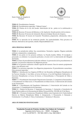 Ilustre Colegio de Abogados de                              Centro Regional de la U.N.E.D. de
            Cartagena                                                   Cartagena



TEMA 11. Procedimientos: Sumario.
TEMA 12. Procedimientos especiales: “Habeas Corpus”.
TEMA 13. Práctica de la Ley del Jurado. Intervención de las partes en la confirmación o
recusación.
TEMA 14. Recursos: El recurso de Reforma y el de Apelación. Estudio práctico de los mismos.
TEMA 15. Recursos: El recurso de Aclaración. Recurso de Queja. Recurso de Amparo.,
TEMA 16. Recursos: El recurso de Casación: Procedencia, preparación, subsanación, vista y
decisión.
TEMA 17. La ejecución de las sentencias penales. Sus particularidades. Pena privativa de
libertad. Alternativas de la prisión, indulto. Responsabilidad Civil.



AREA PROCESAL MILITAR

TEMA 1. La jurisdicción militar: Sus características. Normativa vigentes. Órganos judiciales
militares: composición y competencias.
TEMA 2. Las partes en los procesos militares. La Fiscalía Jurídica Militar. El inculpado o
procesado y su defensor. La acusación particular y el actor civil. La intervención del Abogado
del Estado.
TEMA 3. Clases de procedimientos judiciales militares. La prevención de los procedimientos: el
atestado. Los procesos ordinarios: las diligencias previas.
TEMA 4. Los procesos ordinarios: estudio especial del sumario. Fase de sumario propiamente
dicho y fase del juicio oral.
TEMA 5. Los procesos especiales. Las diligencias preparatorias. El procedimiento sumarísimo.
Otros procesos especiales.
TEMA 6. 1. Introducción Ley Orgánica 8/1998 de 2 de Diciembre del Régimen Disciplinario de
las Fuerzas Armadas. 2. Las faltas: a) Leves, b) Graves, c) Las del Expediente Gubernativo, 3.
Sanciones Disciplinarias: a) Leves, b) Graves, c) Extraordinarias. 4. Prescripción de Faltas y
Sanciones.
TEMA 7. 1. Procedimiento Sancionador Disposiciones Generales, 2. Competencia Sancionadora.
3. Procedimiento en Faltas Leves. 4. Procedimiento en Faltas Graves. 5. Intervención del Letrado
en las Actuaciones.
TEMA 8. 1. Procedimiento del Expediente Gubernativo. 2. Intervención del Letrado en las
Actuaciones. 3. Cumplimiento de las Sanciones.
TEMA 9. 1. Sistema de Recursos. 2. Suspensión de Sanciones. 3. Anotación y Cancelación de
Notas Desfavorables en la Documentación Militar Personal (R.Dto. 555/1989, de 19 de Mayo).
TEMA 10. 1. El recurso Contencioso Disciplinario Militar como Expresión de la Tutela Judicial
Efectiva en Materia Disciplinaria Militar. 2. Interposición. 3. Personación. 4. Demanda y
Contestación. 5. La Prueba. 6. Vista y Conclusiones. 7. Sentencia. 8. Recursos.


AREA DE DERECHO PENITENCIARIO


       __________________________________________________________                               16
        Fundación Escuela de Práctica Jurídica San Isidoro de Cartagena
                   Ingeniero de la Cierva, s/n. – 30203 – Cartagena.
               C.I.F. G-30738173 – Tlf: 968.120511; Fax: 968.520611
 