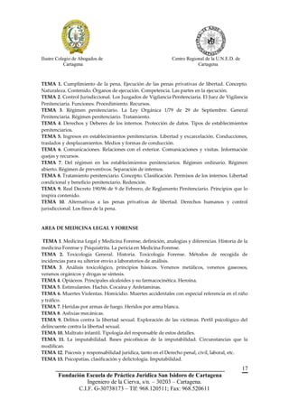 Ilustre Colegio de Abogados de                              Centro Regional de la U.N.E.D. de
            Cartagena                                                   Cartagena



TEMA 1. Cumplimiento de la pena. Ejecución de las penas privativas de libertad. Concepto.
Naturaleza. Contenido. Órganos de ejecución. Competencia. Las partes en la ejecución.
TEMA 2. Control Jurisdiccional. Los Juzgados de Vigilancia Penitenciaria. El Juez de Vigilancia
Penitenciaria. Funciones. Procedimiento. Recursos.
TEMA 3. Régimen penitenciario. La Ley Orgánica 1/79 de 29 de Septiembre. General
Penitenciaria. Régimen penitenciario. Tratamiento.
TEMA 4. Derechos y Deberes de los internos. Protección de datos. Tipos de establecimientos
penitenciarios.
TEMA 5. Ingresos en establecimientos penitenciarios. Libertad y excarcelación. Conducciones,
traslados y desplazamientos. Medios y formas de conducción.
TEMA 6. Comunicaciones. Relaciones con el exterior. Comunicaciones y visitas. Información
quejas y recursos.
TEMA 7. Del régimen en los establecimientos penitenciarios. Régimen ordinario. Régimen
abierto. Régimen de preventivos. Separación de internos.
TEMA 8. Tratamiento penitenciario. Concepto. Clasificación. Permisos de los internos. Libertad
condicional y beneficio penitenciario. Redención.
TEMA 9. Real Decreto 190/96 de 9 de Febrero, de Reglamento Penitenciario. Principios que lo
inspira contenido.
TEMA 10. Alternativas a las penas privativas de libertad. Derechos humanos y control
jurisdiccional. Los fines de la pena.


AREA DE MEDICINA LEGAL Y FORENSE

 TEMA 1. Medicina Legal y Medicina Forense, definición, analogías y diferencias. Historia de la
medicina Forense y Psiquiatrita. La pericia en Medicina Forense.
TEMA 2. Toxicología General. Historia. Toxicología Forense. Métodos de recogida de
incidencias para su ulterior envío a laboratorios de análisis.
TEMA 3. Análisis toxicológico, principios básicos. Venenos metálicos, venenos gaseosos,
venenos orgánicos y drogas se síntesis.
TEMA 4. Opiáceos. Principales alcaloides y su farmacocinética. Heroína.
TEMA 5. Estimulantes. Hachís. Cocaína y Anfetaminas.
TEMA 6. Muertes Violentas. Homicidio. Muertes accidentales con especial referencia en el niño
y tráfico.
TEMA 7. Heridas por armas de fuego. Heridos por arma blanca.
TEMA 8. Asfixias mecánicas.
TEMA 9. Delitos contra la libertad sexual. Exploración de las víctimas. Perfil psicológico del
delincuente contra la libertad sexual.
TEMA 10. Maltrato infantil. Tipología del responsable de estos detalles.
TEMA 11. La imputabilidad. Bases psicofísicas de la imputabilidad. Circunstancias que la
modifican.
TEMA 12. Psicosis y responsabilidad jurídica, tanto en el Derecho penal, civil, laboral, etc.
TEMA 13. Psicopatías, clasificación y delictología. Imputabilidad.
       __________________________________________________________                               17
        Fundación Escuela de Práctica Jurídica San Isidoro de Cartagena
                   Ingeniero de la Cierva, s/n. – 30203 – Cartagena.
               C.I.F. G-30738173 – Tlf: 968.120511; Fax: 968.520611
 
