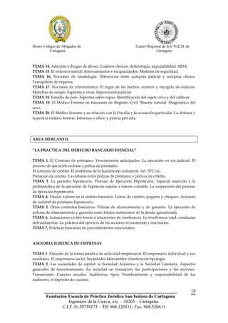 Ilustre Colegio de Abogados de                              Centro Regional de la U.N.E.D. de
            Cartagena                                                   Cartagena



TEMA 14. Adicción a drogas de abuso. Cuadros clínicos, delictología, imputabilidad. SIDA.
TEMA 15. El enfermo mental. Internamientos e incapacidades. Medidas de seguridad.
TEMA 16. Nociones de tanatología. Diferencias entre autopsia judicial y autopsia clínica.
Transplante de órganos.
TEMA 17. Nociones de criminalística. El lugar de los hechos, examen y recogida de indicios.
Manchas de sangre. Esperma y otras. Repercusión judicial.
TEMA 18. Estudio de pelo. Esperma sobre ropas. Identificación del sujeto vivo y del cadáver.
TEMA 19. El Médico Forense en funciones de Registro Civil. Muerte natural. Diagnóstico del
sexo.
TEMA 20. El Médico Forense y su relación con la Fiscalía y la acusación particular. La defensa y
la pericia médico forense. Informes y oficio y pericia privada.




AREA MERCANTIL

“LA PRACTICA DEL DERECHO BANCARIO ESENCIAL”

TEMA 1. El Contrato de préstamo. Vencimientos anticipados. La ejecución en vía judicial. El
proceso de ejecución en base a póliza de préstamo.
El contrato de crédito. El problema de la liquidación unilateral. Art. 572 Lec.
Prelación de crédito. La colisión entre pólizas de préstamo y pólizas de crédito.
TEMA 3. La garantía hipotecaria. Proceso de Ejecución Hipotecaria. Especial mención a la
problemática de la ejecución de hipotecas sujetas a interés variable. La suspensión del proceso
de ejecución hipotecaria.
TEMA 4. Títulos valores en el ámbito bancario. Letras de cambio, pagarés y cheques. Acciones
de nulidad de préstamo hipotecario.
TEMA 5. Otros contratos bancarios: Pólizas de afianzamiento y de garantía. La ejecución de
pólizas de afianzamiento y garantía como títulos autónomos de la deuda garantizada.
TEMA 6. Actuaciones civiles frente a situaciones de insolvencia. La insolvencia total: conductas
defraudatorias. La práctica del ejercicio de las acciones revocatorias y rescisorias.
TEMA 7. Prácticas bancarias en procedimientos concursales.



ASESORIA JURIDICA DE EMPRESAS

TEMA 1. Elección de la forma jurídica de actividad empresarial. El empresario individual y sus
auxiliares. El empresario social. Sociedades Mercantiles: clasificación tipología.
TEMA 2. Las sociedades de capital: la Sociedad Anónima y la Sociedad Limitada. Aspectos
generales de funcionamiento. La sociedad en formación, las participaciones y las acciones.
Transmisión. Cuentas anuales. Auditorias, tipos. Nombramiento y responsabilidad de los
auditores, el depósito de cuentas.


       __________________________________________________________                               18
        Fundación Escuela de Práctica Jurídica San Isidoro de Cartagena
                   Ingeniero de la Cierva, s/n. – 30203 – Cartagena.
               C.I.F. G-30738173 – Tlf: 968.120511; Fax: 968.520611
 