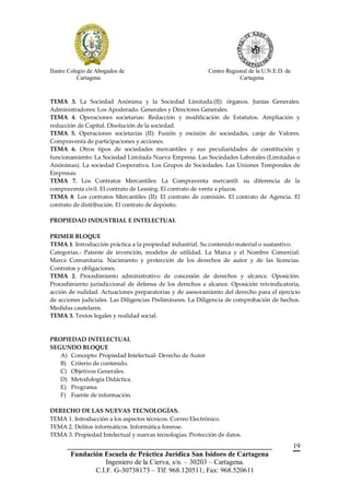 Ilustre Colegio de Abogados de                             Centro Regional de la U.N.E.D. de
            Cartagena                                                  Cartagena



TEMA 3. La Sociedad Anónima y la Sociedad Limitada.(II): órganos. Juntas Generales.
Administradores: Los Apoderado. Generales y Directores Generales.
TEMA 4. Operaciones societarias: Redacción y modificación de Estatutos. Ampliación y
reducción de Capital. Disolución de la sociedad.
TEMA 5. Operaciones societarias (II): Fusión y escisión de sociedades, canje de Valores.
Compraventa de participaciones y acciones.
TEMA 6. Otros tipos de sociedades mercantiles y sus peculiaridades de constitución y
funcionamiento: La Sociedad Limitada Nueva Empresa. Las Sociedades Laborales (Limitadas o
Anónimas). La sociedad Cooperativa. Los Grupos de Sociedades. Las Uniones Temporales de
Empresas.
TEMA 7. Los Contratos Mercantiles: La Compraventa mercantil: su diferencia de la
compraventa civil. El contrato de Leasing. El contrato de venta a plazos.
TEMA 8. Los contratos Mercantiles (II): El contrato de comisión. El contrato de Agencia. El
contrato de distribución. El contrato de depósito.

PROPIEDAD INDUSTRIAL E INTELECTUAL

PRIMER BLOQUE
TEMA 1. Introducción práctica a la propiedad industrial. Su contenido material o sustantivo.
Categorías.- Patente de invención, modelos de utilidad. La Marca y el Nombre Comercial.
Marca Comunitaria. Nacimiento y protección de los derechos de autor y de las licencias.
Contratos y obligaciones.
TEMA 2. Procedimiento administrativo de concesión de derechos y alcance. Oposición.
Procedimiento jurisdiccional de defensa de los derechos a alcance. Oposición reivindicatoria,
acción de nulidad. Actuaciones preparatorias y de asesoramiento del derecho para el ejercicio
de acciones judiciales. Las Diligencias Preliminares. La Diligencia de comprobación de hechos.
Medidas cautelares.
TEMA 3. Textos legales y realidad social.



PROPIEDAD INTELECTUAL
SEGUNDO BLOQUE
   A) Concepto: Propiedad Intelectual- Derecho de Autor
   B) Criterio de contenido.
   C) Objetivos Generales.
   D) Metodología Didáctica.
   E) Programa
   F) Fuente de información.

DERECHO DE LAS NUEVAS TECNOLOGÍAS.
TEMA 1. Introducción a los aspectos técnicos. Correo Electrónico.
TEMA 2. Delitos informáticos. Informática forense.
TEMA 3. Propiedad Intelectual y nuevas tecnologías. Protección de datos.
       __________________________________________________________                              19
        Fundación Escuela de Práctica Jurídica San Isidoro de Cartagena
                   Ingeniero de la Cierva, s/n. – 30203 – Cartagena.
               C.I.F. G-30738173 – Tlf: 968.120511; Fax: 968.520611
 