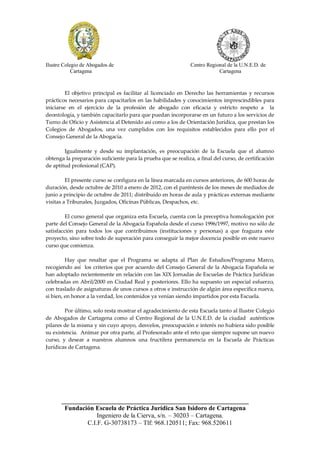 Ilustre Colegio de Abogados de                                 Centro Regional de la U.N.E.D. de
            Cartagena                                                      Cartagena



         El objetivo principal es facilitar al licenciado en Derecho las herramientas y recursos
prácticos necesarios para capacitarlos en las habilidades y conocimientos imprescindibles para
iniciarse en el ejercicio de la profesión de abogado con eficacia y estricto respeto a la
deontología, y también capacitarlo para que puedan incorporarse en un futuro a los servicios de
Turno de Oficio y Asistencia al Detenido así como a los de Orientación Jurídica, que prestan los
Colegios de Abogados, una vez cumplidos con los requisitos establecidos para ello por el
Consejo General de la Abogacía.

        Igualmente y desde su implantación, es preocupación de la Escuela que el alumno
obtenga la preparación suficiente para la prueba que se realiza, a final del curso, de certificación
de aptitud profesional (CAP).

         El presente curso se configura en la línea marcada en cursos anteriores, de 600 horas de
duración, desde octubre de 2010 a enero de 2012, con el paréntesis de los meses de mediados de
junio a principio de octubre de 2011; distribuido en horas de aula y prácticas externas mediante
visitas a Tribunales, Juzgados, Oficinas Públicas, Despachos, etc.

         El curso general que organiza esta Escuela, cuenta con la preceptiva homologación por
parte del Consejo General de la Abogacía Española desde el curso 1996/1997, motivo no sólo de
satisfacción para todos los que contribuimos (instituciones y personas) a que fraguara este
proyecto, sino sobre todo de superación para conseguir la mejor docencia posible en este nuevo
curso que comienza.

         Hay que resaltar que el Programa se adapta al Plan de Estudios/Programa Marco,
recogiendo así los criterios que por acuerdo del Consejo General de la Abogacía Española se
han adoptado recientemente en relación con las XIX Jornadas de Escuelas de Práctica Jurídicas
celebradas en Abril/2000 en Ciudad Real y posteriores. Ello ha supuesto un especial esfuerzo,
con traslado de asignaturas de unos cursos a otros e instrucción de algún área especifica nueva,
si bien, en honor a la verdad, los contenidos ya venían siendo impartidos por esta Escuela.

        Por último, solo resta mostrar el agradecimiento de esta Escuela tanto al Ilustre Colegio
de Abogados de Cartagena como al Centro Regional de la U.N.E.D. de la ciudad auténticos
pilares de la misma y sin cuyo apoyo, desvelos, preocupación e interés no hubiera sido posible
su existencia. Animar por otra parte, al Profesorado ante el reto que siempre supone un nuevo
curso, y desear a nuestros alumnos una fructífera permanencia en la Escuela de Prácticas
Jurídicas de Cartagena.




      __________________________________________________________
       Fundación Escuela de Práctica Jurídica San Isidoro de Cartagena
                  Ingeniero de la Cierva, s/n. – 30203 – Cartagena.
              C.I.F. G-30738173 – Tlf: 968.120511; Fax: 968.520611
 