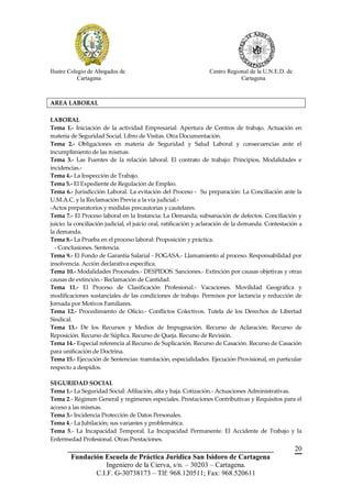 Ilustre Colegio de Abogados de                                    Centro Regional de la U.N.E.D. de
            Cartagena                                                         Cartagena



AREA LABORAL

LABORAL
Tema 1.- Iniciación de la actividad Empresarial: Apertura de Centros de trabajo. Actuación en
materia de Seguridad Social. Libro de Visitas. Otra Documentación.
Tema 2.- Obligaciones en materia de Seguridad y Salud Laboral y consecuencias ante el
incumplimiento de las mismas.
Tema 3.- Las Fuentes de la relación laboral. El contrato de trabajo: Principios, Modalidades e
incidencias.-
Tema 4.- La Inspección de Trabajo.
Tema 5.- El Expediente de Regulación de Empleo.
Tema 6.- Jurisdicción Laboral. La evitación del Proceso - Su preparación: La Conciliación ante la
U.M.A.C. y la Reclamación Previa a la vía judicial.-
-Actos preparatorios y medidas precautorias y cautelares.
Tema 7.- El Proceso laboral en la Instancia: La Demanda; subsanación de defectos. Conciliación y
juicio: la conciliación judicial, el juicio oral, ratificación y aclaración de la demanda. Contestación a
la demanda.
Tema 8.- La Prueba en el proceso laboral: Proposición y práctica.
  - Conclusiones. Sentencia.
Tema 9.- El Fondo de Garantía Salarial - FOGASA.- Llamamiento al proceso. Responsabilidad por
insolvencia. Acción declarativa específica.
Tema 10.- Modalidades Procesales.- DESPIDOS. Sanciones.- Extinción por causas objetivas y otras
causas de extinción.- Reclamación de Cantidad.
Tema 11.- El Proceso de Clasificación Profesional.- Vacaciones. Movilidad Geográfica y
modificaciones sustanciales de las condiciones de trabajo. Permisos por lactancia y reducción de
Jornada por Motivos Familiares.
Tema 12.- Procedimiento de Oficio.- Conflictos Colectivos. Tutela de los Derechos de Libertad
Sindical.
Tema 13.- De los Recursos y Medios de Impugnación. Recurso de Aclaración. Recurso de
Reposición. Recurso de Súplica. Recurso de Queja. Recurso de Revisión.
Tema 14.- Especial referencia al Recurso de Suplicación. Recurso de Casación. Recurso de Casación
para unificación de Doctrina.
Tema 15.- Ejecución de Sentencias: tramitación, especialidades. Ejecución Provisional, en particular
respecto a despidos.

SEGURIDAD SOCIAL
Tema 1.- La Seguridad Social: Afiliación, alta y baja. Cotización.- Actuaciones Administrativas.
Tema 2.- Régimen General y regímenes especiales. Prestaciones Contributivas y Requisitos para el
acceso a las mismas.
Tema 3.- Incidencia Protección de Datos Personales.
Tema 4.- La Jubilación; sus variantes y problemática.
Tema 5.- La Incapacidad Temporal. La Incapacidad Permanente. El Accidente de Trabajo y la
Enfermedad Profesional. Otras Prestaciones.
       __________________________________________________________                                     20
        Fundación Escuela de Práctica Jurídica San Isidoro de Cartagena
                   Ingeniero de la Cierva, s/n. – 30203 – Cartagena.
               C.I.F. G-30738173 – Tlf: 968.120511; Fax: 968.520611
 
