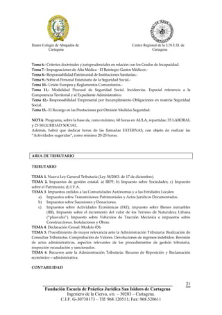 Ilustre Colegio de Abogados de                            Centro Regional de la U.N.E.D. de
            Cartagena                                                 Cartagena



Tema 6.- Criterios doctrinales y jurisprudenciales en relación con los Grados de Incapacidad.
Tema 7.- Impugnaciones de Alta Médica - El Reintegro Gastos Médicos.-
Tema 8.- Responsabilidad Patrimonial de Instituciones Sanitarias.-
Tema 9.- Sobre el Personal Estatutario de la Seguridad Social.-
Tema 10.- Unión Europea y Reglamentos Comunitarios.-
Tema 11.- Modalidad Procesal de Seguridad Social. Incidencias. Especial referencia a la
Competencia Territorial y al Expediente Administrativo.
Tema 12.- Responsabilidad Empresarial por Incumplimiento Obligaciones en materia Seguridad
Social.
Tema 13.- El Recargo en las Prestaciones por Omisión Medidas Seguridad.

NOTA: Programa, sobre la base de, como mínimo, 60 horas en AULA, repartidas: 35 LABORAL
y 25 SEGURIDAD SOCIAL.
Además, habrá que dedicar horas de las llamadas EXTERNAS, con objeto de realizar las
“Actividades sugeridas”, como mínimo 20-25 horas.




AREA DE TRIBUTARIO

TRIBUTARIO

TEMA 1. Nueva Ley General Tributaria (Ley 58/2003. de 17 de diciembre).
TEMA 2. Impuestos de gestión estatal. a) IRPF; b) Impuesto sobre Sociedades; c) Impuesto
sobre el Patrimonio; d) I.V.A.
TEMA 3. Impuestos cedidos a las Comunidades Autónomas y a las Entidades Locales:
    a) Impuestos sobre Transmisiones Patrimoniales y Actos Jurídicos Documentados.
    b) Impuestos sobre Sucesiones y Donaciones.
    c) Impuestos sobre Actividades Económicas (IAE), impuesto sobre Bienes inmuebles
         (IBI), Impuesto sobre el incremento del valor de los Terreno de Naturaleza Urbana
         (“plusvalía”). Impuesto sobre Vehículos de Tracción Mecánica e impuestos sobre
         Construcciones. Instalaciones y Obras.
TEMA 4. Declaración Censal: Modelo 036.
TEMA 5. Procedimiento de mayor relevancia ante la Administración Tributaria: Realización de
Consultas Tributarias. Comprobación de Valores. Devoluciones de ingresos indebidos. Revisión
de actos administrativos, aspectos relevantes de los procedimientos de gestión tributaria,
inspección recaudación y sancionador.
TEMA 6. Recursos ante la Administración Tributaria: Recurso de Reposición y Reclamación
económico – administrativa.

CONTABILIDAD



       __________________________________________________________                             21
        Fundación Escuela de Práctica Jurídica San Isidoro de Cartagena
                   Ingeniero de la Cierva, s/n. – 30203 – Cartagena.
               C.I.F. G-30738173 – Tlf: 968.120511; Fax: 968.520611
 