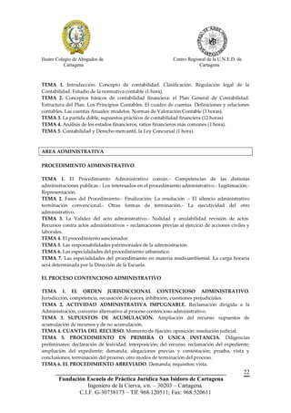 Ilustre Colegio de Abogados de                              Centro Regional de la U.N.E.D. de
            Cartagena                                                   Cartagena



TEMA 1. Introducción: Concepto de contabilidad. Clasificación. Regulación legal de la
Contabilidad. Estudio de la normativa contable (1 hora).
TEMA 2. Conceptos básicos de contabilidad financiera: el Plan General de Contabilidad.
Estructura del Plan. Los Principios Contables. El cuadro de cuentas. Definiciones y relaciones
contables. Las cuentas Anuales: modelos. Normas de Valoración Contable (3 horas).
TEMA 3. La partida doble, supuestos prácticos de contabilidad financiera (12 horas)
TEMA 4. Análisis de los estados financieros, ratios financieros más comunes (1 hora).
TEMA 5. Contabilidad y Derecho mercantil, la Ley Concursal (1 hora).



AREA ADMINISTRATIVA

PROCEDIMIENTO ADMINISTRATIVO

TEMA 1. El Procedimiento Administrativo común.- Competencias de las distintas
administraciones publicas.- Los interesados en el procedimiento administrativo.- Legitimación.-
Representación.
TEMA 2. Fases del Procedimiento.- Finalización: La resolución .- El silencio administrativo
terminación convencional.- Otras formas de terminación.- La ejecutividad del otro
administrativo.
TEMA 3. La Validez del acto administrativo.- Nulidad y anulabilidad revisión de actos.
Recursos contra actos administrativos – reclamaciones previas al ejercicio de acciones civiles y
laborales.
TEMA 4. El procedimiento sancionador.
TEMA 5. Las responsabilidades patrimoniales de la administración.
TEMA 6. Las especialidades del procedimiento urbanístico.
TEMA 7. Las especialidades del procedimiento en materia medioambiental. La carga horaria
será determinada por la Dirección de la Escuela.

EL PROCESO CONTENCIOSO ADMINISTRATIVO

TEMA 1. EL ORDEN JURISDICCIONAL CONTENCIOSO ADMINISTRATIVO.
Jurisdicción, competencia, recusación de jueces, inhibición, cuestiones prejudiciales.
TEMA 2. ACTIVIDAD ADMINISTRATIVA IMPUGNABLE. Reclamación dirigida a la
Administración, convenio alternativo al proceso contencioso administrativo.
TEMA 3. SUPUESTOS DE ACUMULACIÓN. Ampliación del recurso: supuestos de
acumulación de recursos y de no acumulación.
TEMA 4. CUANTIA DEL RECURSO. Momento de fijación: oposición: resolución judicial.
TEMA 5. PROCEDIMIENTO EN PRIMERA O UNICA INSTANCIA. Diligencias
preliminares; declaración de lesividad: interposición; del recurso; reclamación del expediente;
ampliación del expediente; demanda; alegaciones previas y contestación; prueba, vista y
conclusiones; terminación del proceso; otro modos de terminación del proceso.
TEMA 6. EL PROCEDIMIENTO ABREVIADO. Demanda; requisitos; vista.
       __________________________________________________________                               22
        Fundación Escuela de Práctica Jurídica San Isidoro de Cartagena
                   Ingeniero de la Cierva, s/n. – 30203 – Cartagena.
               C.I.F. G-30738173 – Tlf: 968.120511; Fax: 968.520611
 