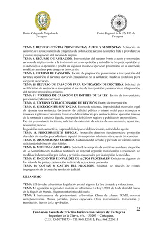 Ilustre Colegio de Abogados de                                Centro Regional de la U.N.E.D. de
            Cartagena                                                     Cartagena



TEMA 7. RECURSO CONTRA PROVIDENCIAS; AUTOS Y SENTENCIAS. Aclaración de
sentencias y autos; revisión de diligencias de ordenación; recurso de súplica frete a providencias
y autos; impugnación del recurso de súplica.
TEMA 8. RECURSO DE APELACIÓN. Interposición del recurso frente a autos y sentencias;
recurso de súplica frente a la inadmisión recurso apelación y subsidiario de queja; oposición y
/o adhesión a la apelación : prueba en segunda instancia; ejecución provisional de la sentencia;
medidas cautelares para asegurar la ejecución.
TEMA 9. RECURSO DE CASACIÓN. Escrito de preparación; personación e interposición del
recurso; oposición al recurso; ejecución provisional de la sentencia; medidas cautelares para
asegurar la ejecución.
TEMA 10. RECURSO DE CASACIÓN PARA UNIFICACIÓN DE DOCTRINA. Solicitud de
certificación de sentencia a acompañar al escrito de interposición; personación e interposición
del recurso; oposición al recurso.
TEMA 11. RECURSO DE CASACIÓN EN INTERES DE LA LEY. Escrito de interposición;
personación; Ministerio Fiscal.
TEMA 12. RECURSO EXTRAORDINARIO DE REVISIÓN. Escrito de interposición.
TEMA 13. EJECUCIÓN DE SENTENCIAS. Escrito de solicitud, imposibilidad material o legal
de ejecutar una sentencia, declaración de utilidad pública o interés social para expropiar o
intereses legítimos reconocidos frente a la Administración por sentencia firme, ejecución forzosa
de la sentencia a condena líquida, inscripción del fallo en registro y publicación en periódicos.
Escrito promoviendo incidente, solicitud de extensión de efectos de una sentencia, oposición,
resolución judicial.
Imposición multa coercitiva, responsabilidad penal del funcionario, autoridad o agente.
TEMA 14. PROCEDIMIENTO ESPECIAL Protección derechos fundamentales; protección
derechos de reunión; procedimiento especial de suspensión administrativa previa de acuerdos.
TEMA 15. DISPOSICIONES COMUNES. Caducidad del derecho y pérdida de trámite; escrito
solicitando habilitación días hábiles.
TEMA 16. MEDIDAS CAUTELARES. Solicitud de adopción de medidas cautelares; alegación
de la Administración: medidas cautelares de especial urgencia; modificación o revocación de
medidas; indemnización por daños y perjuicios ocasionales por la adopción de medidas.
TEMA 17. INCIDENTES E INVALIDEZ DE ACTOS PROCESALES. Defectos en algunos de
los actos de las partes; contestación; nulidad de actuaciones procesales.
TEMA 18. COSTAS Y GASTOS DEL PROCESOS. Solicitud de tasación de costas;
impugnación de la tasación; resolución judicial.

URBANISMO

TEMA 1.El derecho urbanístico. Legislación estatal vigente. La Ley de suelo y valoraciones.
TEMA 2. Legislación Regional en materia de urbanismo. La Ley 1/2001 de 24 de abril del Suelo
de la Región de Murcia. Régimen urbanístico del suelo.
TEMA 3. Instrumentos de planteamiento urbanístico. Clases de planes: PGMO, normas
complementarias. Planes parciales, planes especiales. Otros instrumentos. Elaboración y
tramitación. Efectos de la aprobación.
       __________________________________________________________                                 23
        Fundación Escuela de Práctica Jurídica San Isidoro de Cartagena
                   Ingeniero de la Cierva, s/n. – 30203 – Cartagena.
               C.I.F. G-30738173 – Tlf: 968.120511; Fax: 968.520611
 
