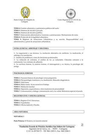 Ilustre Colegio de Abogados de                              Centro Regional de la U.N.E.D. de
            Cartagena                                                   Cartagena



TEMA 4. Gestión urbanística y patrimonios públicos del suelo.
TEMA 5. Sistemas de iniciativa privada.
TEMA 6. Sistemas de iniciativa pública.
TEMA 7. Intervención administrativa: Licencias y autorizaciones. Declaraciones de ruina.
TEMA 8. Protección de la legalidad urbanística.
TEMA 9. Régimen de infracciones Urbanísticas y su sanción. Responsabilidad civil,
administrativa y penal de actuaciones urbanísticas.



EXTRA JUDICIAL ARBITRAJE Y ORATORIA

1.- La negociación y sus técnicas. La resolución alternativa de conflictos. La medicación, el
arbitraje y la conciliación.
2.- Análisis de problemas y toma de decisiones profesionales.
3.- La redacción de contratos, el análisis de los ya redactados. Cláusulas comunes a la
contratación. Los contratos de adhesión.
4.- La escritura forense, la oratoria forense, el interrogatorio y su técnica, la psicología del
testigo.



PSICOLOGÍA FORENSE

TEMA 1. Nociones básicas de psicología versus psiquiatría.
TEMA 2. Psicopatología: trastornos y su clasificación. Manuales diagnósticos.
TEMA 3. Adicciones.
TEMA 4. Malos tratos. Acoso moral en el trabajo.
TEMA 5. Mediación familiar.
TEMA 6. Depresión, esquizofrenia y otros trastornos de personalidad.
TEMA 7. Comunicación y diálogo: comunicación oral y no verbal. Referencia especial al jurado.

REGISTRO CIVIL Y OFICINA JUDICIAL

TEMA 1. Registro Civil. Estructura.
TEMA 2. Expedientes.
TEMA 3. Oficina Judicial y Fiscalía.



AREA NOTARIAL

NOTARIAL I

Parte Primera: El Notario y la función notarial.

       __________________________________________________________                               24
        Fundación Escuela de Práctica Jurídica San Isidoro de Cartagena
                   Ingeniero de la Cierva, s/n. – 30203 – Cartagena.
               C.I.F. G-30738173 – Tlf: 968.120511; Fax: 968.520611
 