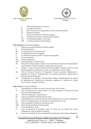 Ilustre Colegio de Abogados de                               Centro Regional de la U.N.E.D. de
            Cartagena                                                    Cartagena



            I.       El Derecho Notarial y sus fuentes.
            II.      Concepto de Notario.
            III.     Breve reseña de sus antecedentes y de su evolución histórica.
            IV.      Sistemas notariales.
            V.       La función notarial en el Derecho español.
            VI.      Principios por los que se rige la función notarial
            VII.     El instrumento público y sus clases.
            VIII.    La eficacia del instrumento público.

Parte Segunda: Las Escrituras públicas.
    I.     Partes en que suele dividirse la escritura pública.
    II.    El encabezamiento.
    III.   La comparecencia y la intervención
    IV.    La identificación de los otorgantes.
    V.     La calificación del instrumento y el juicio de capacidad.
    VI.    La parte expositiva.
    VII.   La parte dispositiva.
    VIII.  El otorgamiento y la autorización.
    IX.    Clases de escrituras según su objeto. Actos referentes al estado civil. Capitulaciones
           matrimoniales. Poderes. El poder de representación procesal.
    X.     Compra – venta y contratos relativos a bienes inmuebles. Contratos relativos a otros
           bienes. Contratos de préstamos y crédito y sus garantías. Cartas de pago.
    XI.    Actos de Derecho Sucesorio. El testamento. El pacto sucesorio. Adjudicación y
           partición de herencia. Protocolización de cuaderno particional. Adjudicación o
           partición parcial de herencia.
    XII.   Constitución de sociedades y otras personas jurídicas. Nombramiento de órganos
           de administración. Modificación estatuarias, ampliación y reducción de capital
           social. Fusión y escisión. Extinción.

Parte Tercera: Las Actas Notariales.
    I.      Generalidades en materia de actas. Clases de actas. Actas mixtas.
    II.     Actas de presencia en sentido estricto o de mera percepción. Utilización de estas
            actas para fines publicitarios.
    III.    Actas de notificación y requerimiento.
    IV.     Actas de remisión de documentos por correo.
    V.      Admisibilidad de las actas de remisión de documentos por fax y por vía telemática.
    VI.     Actas de manifestaciones o de referencia. Las protestas de averías.
    VII.    Actas de depósito. Depósitos notariales sin acta.
    VIII.   Actas de protocolización de documentos.
    IX.     Actas de fijación de saldo.
    X.      Actas de ejecución de garantías reales. La venta por vía notarial de valores
            embargados. Actas de subasta voluntaria.
    XI.     Actas de notoriedad. El acta de notoriedad de declaración de herederos abintestato.
       __________________________________________________________                                25
        Fundación Escuela de Práctica Jurídica San Isidoro de Cartagena
                   Ingeniero de la Cierva, s/n. – 30203 – Cartagena.
               C.I.F. G-30738173 – Tlf: 968.120511; Fax: 968.520611
 