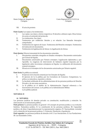 Ilustre Colegio de Abogados de                                Centro Regional de la U.N.E.D. de
            Cartagena                                                     Cartagena



    XII.    El acta de protesto.

Parte Cuarta: Las copias y los testimonios.
    I.      Las copias: sus clases y efectos respectivos. El derecho a obtener copia. Otras formas
            de acceso al contenido del protocolo.
    II.     Los testimonios. Sus clases.
    III.    Testimonios por exhibición: literales y en relación. Las llamadas fotocopias
            compulsadas.
    IV.     Testimonios de vigencia de Leyes. Testimonios del Derecho extranjero. Testimonios
            de traducción de documentos.
    V.      Testimonios de legitimación de firmas. La legalización de firmas.

Parte Quinta: Eficacia transestatal de los documentos notariales.
    I.     Documentos notariales otorgados en Estados extranjeros. Documentos autorizados
           por Cónsul de España.
    II.    Documentos autorizados por Notario extranjero. Legalización diplomática y por
           Apostilla. La exigencia de intervención de fedatario español impuesta por la
           legislación sobre inversiones extranjeras en España. La calificación del documento
           notarial extranjero.
    III.   Eficacia en el extranjero de los documentos autorizados por Notario español.

Parte Sexta: Fe pública no notarial.
    I.      El ejercicio de la función notarial por los Cónsules de España.
    II.     El ejercicio de la fe pública por los Corredores de Comercio. Competencia. La
            póliza; su naturaleza, requisitos y efectos.
    III.    La facultad certificante de las administraciones de las personas jurídicas de Derecho
            Privado y de otro entre asociativos.
    IV.     La fe pública en el ámbito de la Administración. Especial referencia a los
            funcionarios de Correos. La fe pública en la Administración Militar.
    V.      La fe pública judicial.

NOTARIAL II

     A) NOTARIAL
Las personas jurídicas de derecho privado: su constitución, modificación y extinción. Su
intervención en el instrumento público.
Parte primera: La persona jurídica en general: I. El concepto de persona jurídica y su evolución
histórica. Naturaleza jurídica. II. La constitución de las personas jurídicas. III. Capacidad
jurídica y de obrar. Capacidad procesal. La representación orgánica. IV. Nacionalidad, vecindad
civil y domicilio de las personas jurídicas. V. Extinción. Disolución y liquidación.
Parte segunda: Las personas jurídicas de derecho civil: I. Las Asociaciones. II. Las Fundaciones.
III. Las Sociedades civiles.


       __________________________________________________________                                 26
        Fundación Escuela de Práctica Jurídica San Isidoro de Cartagena
                   Ingeniero de la Cierva, s/n. – 30203 – Cartagena.
               C.I.F. G-30738173 – Tlf: 968.120511; Fax: 968.520611
 
