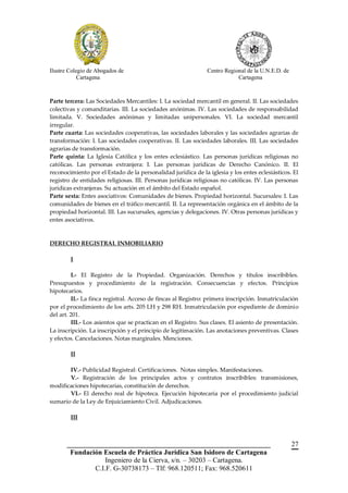 Ilustre Colegio de Abogados de                                 Centro Regional de la U.N.E.D. de
            Cartagena                                                      Cartagena



Parte tercera: Las Sociedades Mercantiles: I. La sociedad mercantil en general. II. Las sociedades
colectivas y comanditarias. III. La sociedades anónimas. IV. Las sociedades de responsabilidad
limitada. V. Sociedades anónimas y limitadas unipersonales. VI. La sociedad mercantil
irregular.
Parte cuarta: Las sociedades cooperativas, las sociedades laborales y las sociedades agrarias de
transformación: I. Las sociedades cooperativas. II. Las sociedades laborales. III. Las sociedades
agrarias de transformación.
Parte quinta: La Iglesia Católica y los entes eclesiástico. Las personas jurídicas religiosas no
católicas. Las personas extranjera: I. Las personas jurídicas de Derecho Canónico. II. El
reconocimiento por el Estado de la personalidad jurídica de la iglesia y los entes eclesiásticos. El
registro de entidades religiosas. III. Personas jurídicas religiosas no católicas. IV. Las personas
jurídicas extranjeras. Su actuación en el ámbito del Estado español.
Parte sexta: Entes asociativos: Comunidades de bienes. Propiedad horizontal. Sucursales: I. Las
comunidades de bienes en el tráfico mercantil. II. La representación orgánica en el ámbito de la
propiedad horizontal. III. Las sucursales, agencias y delegaciones. IV. Otras personas jurídicas y
entes asociativos.



DERECHO REGISTRAL INMOBILIARIO

        I

         I.- El Registro de la Propiedad. Organización. Derechos y títulos inscribibles.
Presupuestos y procedimiento de la registración. Consecuencias y efectos. Principios
hipotecarios.
         II.- La finca registral. Acceso de fincas al Registro: primera inscripción. Inmatriculación
por el procedimiento de los arts. 205 LH y 298 RH. Inmatriculación por expediente de dominio
del art. 201.
         III.- Los asientos que se practican en el Registro. Sus clases. El asiento de presentación.
La inscripción. La inscripción y el principio de legitimación. Las anotaciones preventivas. Clases
y efectos. Cancelaciones. Notas marginales. Menciones.

        II

       IV.- Publicidad Registral: Certificaciones. Notas simples. Manifestaciones.
       V.- Registración de los principales actos y contratos inscribibles: transmisiones,
modificaciones hipotecarias, constitución de derechos.
       VI.- El derecho real de hipoteca. Ejecución hipotecaria por el procedimiento judicial
sumario de la Ley de Enjuiciamiento Civil. Adjudicaciones.

        III



       __________________________________________________________                                  27
        Fundación Escuela de Práctica Jurídica San Isidoro de Cartagena
                   Ingeniero de la Cierva, s/n. – 30203 – Cartagena.
               C.I.F. G-30738173 – Tlf: 968.120511; Fax: 968.520611
 