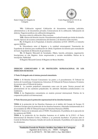 Ilustre Colegio de Abogados de                                Centro Regional de la U.N.E.D. de
            Cartagena                                                     Cartagena



         VII.- Calificación registral. Calificación de documentos notariales, judiciales,
administrativos y de documentos privados. Consecuencias de la calificación. Subsanación de
defectos. Negocios jurídicos con calificación denegatoria.
         Recursos contra la calificación. Otros recursos.
         VIII.- Efectos del derecho inscrito: Procedimiento judicial instado por titular de derecho
inscrito. Ejercicio de acciones contradictorias del dominio y de derechos reales inscritos.
         IX.- El Registro de la Propiedad, el derecho urbanístico (el R.D. 1093/97) y el derecho
agrario (LRDA).
         X.- Discordancia entre el Registro y la realidad extrarregistral. Tramitación de:
Expediente de dominio para modificación de cabida. Expediente de dominio para reanudación
de tracto. Expediente de liberación de gravámenes.
         XI.- El Registro Mercantil de Sociedades. Objeto, función, principios, organización.
Inscripciones en este Registro: Actos empresariales y sociales inscribibles. Efectos de la
inscripción. Publicidad.
         El Registro Mercantil Central. El Registro de Bienes Muebles.




DERECHO COMUNITARIO                Y   DE    PROTECCIÓN         SUPRANACIONAL           DE    LOS
DERECHOS HUMANOS

1º Parte: El abogado ante el sistema procesal comunitario.

TEMA 1. El Derecho Procesal Comunitario: las partes y el procedimiento. El Tribunal de
Justicia de Luxemburgo. Competencias. Estructura. El Tribunal de Primera Instancia. El sistema
de recursos ante el Tribunal de Justicia.
TEMA 2. La cuestión prejudicial comunitaria como acto de parte. Técnica procesal del
planteamiento de las cuestiones prejudiciales. Su admisión. Remedios jurisdiccionales a su
inadmisión.
TEMA 3. los Reglamentos comunitarios en materia procesal internacional. Práctica de la
cooperación judicial civil internacional.

2ª Parte: Recursos para la protección supranacional de los derechos humanos.

TEMA 4. la protección de los Derechos Humanos en el ámbito del Consejo de Europa: El
Convenio Europeo para la protección de los derechos humanos y libertades fundamentales de 4
de noviembre de 1950. El Tribunal Europeo de Derechos Humanos (TEDH).
TEMA 5. Técnica de la demanda ante el TEDH. Procedimiento. El problema de la ejecución de
las sentencia del TEDH.
TEMA 6. La protección de los derechos humanos en el ámbito de la O.N.U.: el Pacto
Internacional de Derechos Civiles y Políticos y su protocolo facultativo. El proceso ante el
Comité de Derechos Humanos. Estudio del escrito de demanda. El problema de la ejecución de
los dictámenes.
       __________________________________________________________                                 28
        Fundación Escuela de Práctica Jurídica San Isidoro de Cartagena
                   Ingeniero de la Cierva, s/n. – 30203 – Cartagena.
               C.I.F. G-30738173 – Tlf: 968.120511; Fax: 968.520611
 