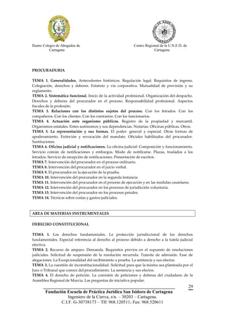 Ilustre Colegio de Abogados de                             Centro Regional de la U.N.E.D. de
            Cartagena                                                  Cartagena




PROCURADURIA

TEMA 1. Generalidades. Antecedentes históricos. Regulación legal. Requisitos de ingreso.
Colegiación, derechos y deberes. Estatuto y vía corporativa. Mutualidad de previsión y su
reglamento.
TEMA 2. Sistemática funcional. Inicio de la actividad profesional. Organización del despacho.
Derechos y deberes del procurador en el proceso. Responsabilidad profesional. Aspectos
fiscales de la profesión.
TEMA 3. Relaciones con los distintos sujetos del proceso. Con los letrados. Con los
compañeros. Con los clientes. Con los contrarios. Con los funcionarios.
TEMA 4. Actuación ante organismo públicos. Registro de la propiedad y mercantil.
Organismos estatales. Entes autónomos y sus dependencias. Notarías. Oficinas públicas. Otros.
TEMA 5. La representación y sus formas. El poder: general y especial. Otras formas de
apoderamiento. Extinción y revocación del mandato. Oficiales habilitados del procurador.
Sustituciones.
TEMA 6. Oficina judicial y notificaciones. La oficina judicial: Composición y funcionamiento.
Servicio común de notificaciones y embargos. Modo de notificarse. Plazas, traslados a los
letrados. Servicio de recepción de notificaciones. Presentación de escritos.
TEMA 7. Intervención del procurador en el proceso ordinario.
TEMA 8. Intervención del procurador en el juicio verbal.
TEMA 9. El procurador en la ejecución de la prueba.
TEMA 10. Intervención del procurador en la segunda instancia.
TEMA 11. Intervención del procurador en el proceso de ejecución y en las medidas cautelares.
TEMA 12. Intervención del procurador en los procesos de jurisdicción voluntaria.
TEMA 13. Intervención del procurador en los procesos penales.
TEMA 14. Técnicas sobre costas y gastos judiciales.



AREA DE MATERIAS INSTRUMENTALES

DERECHO CONSTITUCIONAL

TEMA 1. Los derechos fundamentales. La protección jurisdiccional de los derechos
fundamentales. Especial referencia al derecho al proceso debido a derecho a la tutela judicial
efectiva.
TEMA 2. Recurso de amparo. Demanda. Requisitos previos en el supuesto de resoluciones
judiciales. Solicitud de suspensión de la resolución recurrida. Tramite de admisión. Fase de
alegaciones. La Excepcionalidad del recibimiento a prueba. La sentencia y sus efectos.
TEMA 3. La cuestión de inconstitucionalidad. Solicitud para que la misma sea planteada por el
Juez o Tribunal que conoce del procedimiento. La sentencia y sus efectos.
TEMA 4. El derecho de petición. La comisión de peticiones y defensa del ciudadano de la
Asamblea Regional de Murcia. Las preguntas de iniciativa popular.
       __________________________________________________________                              29
        Fundación Escuela de Práctica Jurídica San Isidoro de Cartagena
                   Ingeniero de la Cierva, s/n. – 30203 – Cartagena.
               C.I.F. G-30738173 – Tlf: 968.120511; Fax: 968.520611
 