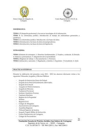 Ilustre Colegio de Abogados de                               Centro Regional de la U.N.E.D. de
            Cartagena                                                    Cartagena




INFORMATICA

TEMA 1. El despacho profesional y las nuevas tecnologías de la información.
TEMA 2. La informática jurídica. Introducción al manejo de ordenadores personales y
periféricos.
TEMA 3. La informática jurídica: Introducción a las bases de datos.
TEMA 4. Introducción a las bases de datos de jurisprudencia.
TEMA 5. Introducción a las bases de datos de legislación.



EXTRANJERIA

TEMA 1.Estatuto de extranjero. 1. Derechos fundamentales. 2. Visados y extinción. 3. Entrada.
4. Estancia y permanencia. 5. Adquisición de la nacionalidad.
TEMA 2. Régimen de trabajo. 1. Documentación. 2. Permisos.
TEMA 3. Infracción y sanciones. 1. Regulación y trámites. 2. Expulsión. 3. Extradición. 4. Asilo.




PRACTICAS EXTERNAS

Durante la celebración del presentes curso 2011 - 2012 los alumnos efectuarán visitas a los
siguientes Tribunales, Juzgados y Oficinas Públicas:

    -    Juzgado de Instrucción (Juicio de Faltas).
    -    Juzgado de lo Penal (Procedimiento Abreviado).
    -    Juzgado de lo Social.
    -     Juzgado de Primera Instancia.
    -    Juzgado de Menores.
    -    Audiencia Provincial.
    -    Instituto Anatómico Forense.
    -    Capitanía Marítima.
    -    Registro de la Propiedad.
    -    Notaría.
    -    Registro Civil.
    -    Colegio de Abogados.
    -    Ayuntamiento de Cartagena.
    -    Asamblea Regional.
    -    Tribunal Superior de Justicia.
    -    Juzgado Togado Militar de Instrucción.
    -    Centro Penitenciario de Cartagena.
    -    Colegio de Procuradores.
        __________________________________________________________                               30
         Fundación Escuela de Práctica Jurídica San Isidoro de Cartagena
                    Ingeniero de la Cierva, s/n. – 30203 – Cartagena.
                C.I.F. G-30738173 – Tlf: 968.120511; Fax: 968.520611
 